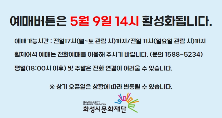 예매버튼은 5월 9일 14시 활성화됩니다. 예매가능시간 : 전일17시(월~토 관람 시)까지/전일 11시(일요일 관람 시)까지 휠체어석 예매는 전화예매를 이용해 주시기 바랍니다. (문의 1588-5234) 평일(18:00시 이후) 및 주말은 전화 연결이 어려울 수 있습니다. 상기 오픈일은 상황에 따라 변동될 수 있습니다.화성시문화재단