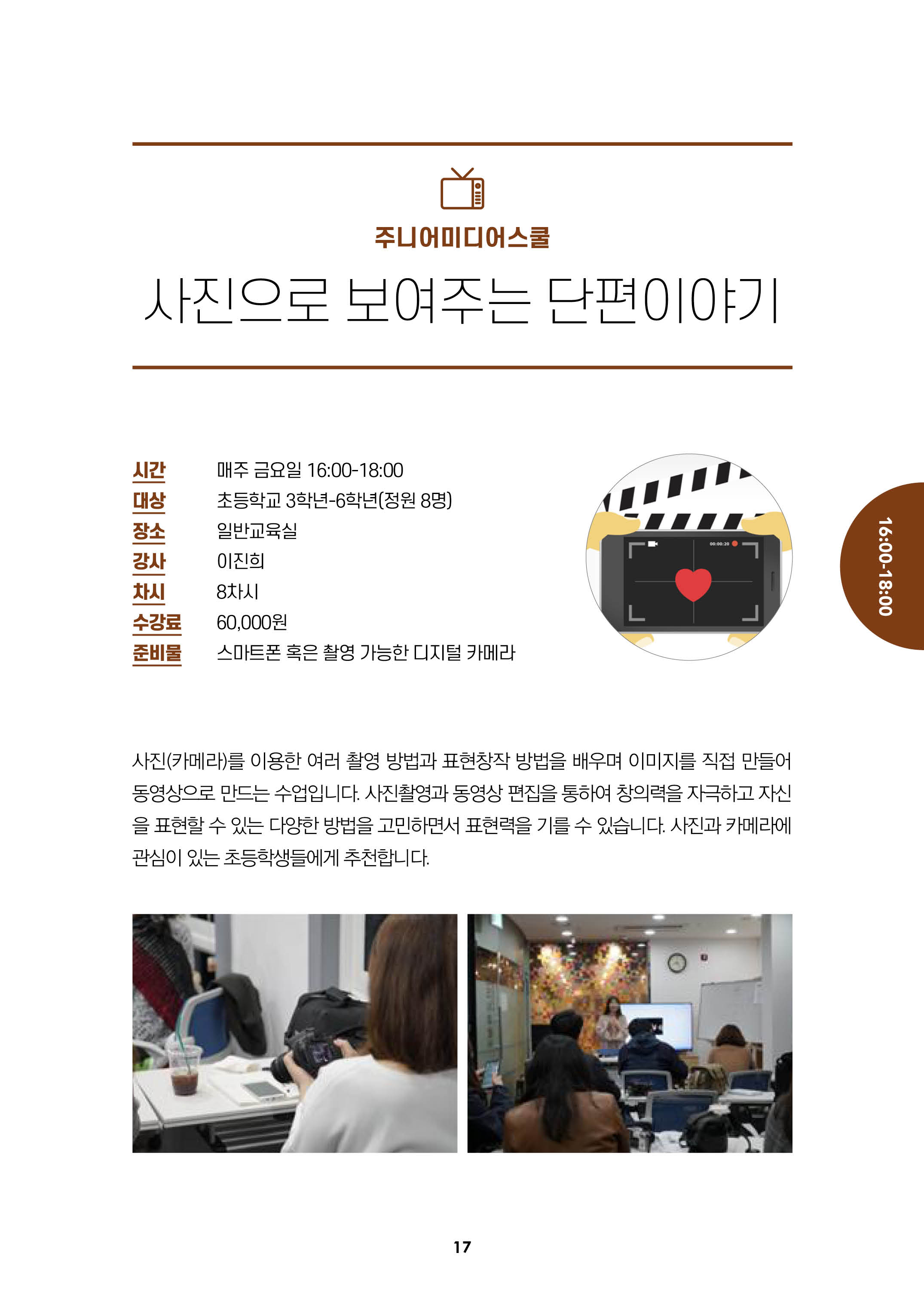 주니어미디어스쿨/사진으로보여주는 단편이야기/
시간:매주금요이 16:00-18:00, 대상:초등학교3학년-6학년(정원8명), 장소:일반교육실, 강사:이진희, 차시:8차시, 수강료:6만원, 준비물:스마트폰혹은촬영가능한디지털카메라/
사진(카메라)를 이용한 여러 촬영방법과 표현창작 방법을 배우며 이미지를 직접 만들어 동영상으로 만드는 수업입니다. 사진촬영과 동영상 편집을 통하여 창의력을 자극하고 자신을 표현
할수 있는 다양한 방법을 고민하면서 표현력을 기를수 있습니다. 사진과 카메라에 관심이 있는 초등학생들에게 추천합니다.

