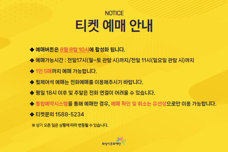 티켓 예매 안내
예매버튼은 8월 8일 10시에 활성화됩니다.
예매가능시간: 전일 17시(월~토 관람 시)까지 / 전일 11시 (일요일 관람 시)까지
1인 5매까지 예매 가능합니다.
휠체어석 예매는 전화예매를 이용해주시기 바랍니다.
평일 18시 이후 및 주말은 전화 연결이 어려울 수 있습니다.
통합예약시스템을 통해 예매한 경우, 예매 확인 및 취소는 유선상으로만 이용 가능합니다.
티켓문의 1588-5234
상기 오픈 일은 상황에 따라 변동될 수 있습니다.