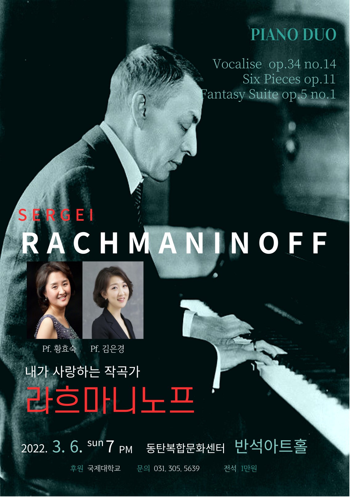PIANO DUO
Vocalise op.34 no.14
Six Piece op.11
Fantasy Suite op.5no.1
SERGEI
RACHMANIVOFF
Pf.효숙
Pf.김은경
내가 사랑하는 작곡가 라흐마니노프 
2022.3.6. sun 7pm 동탄복합문화센터 반석아트홀 
후원 국제대학교 문의031.305.5639
전석 1만원
