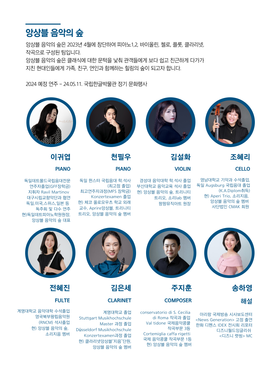 앙상블 음악의 숲
앙상블 음악의 숲은 2023년 4월에 창단하여 피아노 1,2, 바이올린, 첼로, 플룻 클라리넷, 작곡으로 구성된 팀입니다.
앙상블 음악의 숲은 클래식에 대한 문턱을 낮춰 관객들에게 보다 쉽고 친근하게 다가가 지친 현대인들에게 가족, 친구, 연인과 함께하는 힐링의 숲이 되고자 합니다.

2024 예정 연주- 24.05.11. 국립한글박물관 정기 문화행사

이귀엽 PIANO 
독일데트몰드국립음대전문 연주자졸업(GFF장학금) 
지휘자 Ravil Martinov 대구시립교향악단과 협연 
독일,미국,스위스,일본 등 독주회 및 다수 연주 
현)독일데트피아노학원원장, 앙상블 음악의 숲 대표

천필우 PIANO
독일 뮌스터 국립음대 학석사 (최고점 졸업) 
최고연주자과정(MFS 장학금) Konzertexamen 졸업 
현) 체코 올로모우츠 학교 외래 교수, Aprire 앙상블, 트리니티 트리오, 앙상블 음악의 숲 멤버

김설화 VIOLIN
경성대 음악대학 학석사 졸업 
부산대학교 음악교육 석사 졸업 
현) 앙상블 음악의 숲, 트리니티 트리오, 소리 lab 멤버, 팡팡뮤직아트 원장

조혜리 CELLO
영남대학교 기악과 수석졸업, 
독일 Augsburg 국립음대 졸업 (K.A.Diplom취득) 
현) Aperi Trio, 소리지음, 앙상블 음악의 숲 멤버, 사단법인 CMAK 회원

전혜진 FULTE
계명대학교 음악대학 수석졸업
영국북부왕립음악원 (RNCM) 석사졸업 
현) 앙상블 음악의 숲, 소리지음 멤버

김은세 CLARINET
계명대학교 졸업 Stuttgart Musikhochschule
Master 과정 졸업 
Dusseldorf Musikhochschule Konzertexamen과정 졸업 
현) 클라리넷앙상블 지음 단원,  앙상블  음악의  숲  멤버

주지훈 COMPOSER
conservatorio  di  s.  cecilia  roma  작곡과  졸업  
val  tidone  국제음악콩쿨  작곡부문  3등  
cortemiglia  caffa  rigetti 국제음악콩쿨작곡부문 1등
현)앙상블 음악의 숲 멤버

송하영 해설
아리랑국제방송  시사보도센터  <news  generation > 고정 출연 
한화디펜스 IDEX 전시회 리포터 
디즈니월드잉글리쉬  디즈니 렛씽 MC
