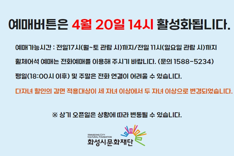 예매버튼은 4월 20일 14시 활성화 됩니다. 예매가능시간 : 전일17시(월~토 관람 시)까지/전일 11시(일요일 관람 시)까지 휠체어석 예매는 전화예매를 이용해 주시기 바랍니다. (문의 1588-5234) 평일(18:00시 이후) 및 주말은 전화 연결이 어려울 수 있습니다. 상기 오픈일은 상황에 따라 변동될 수 있습니다. 화성시문화재단
