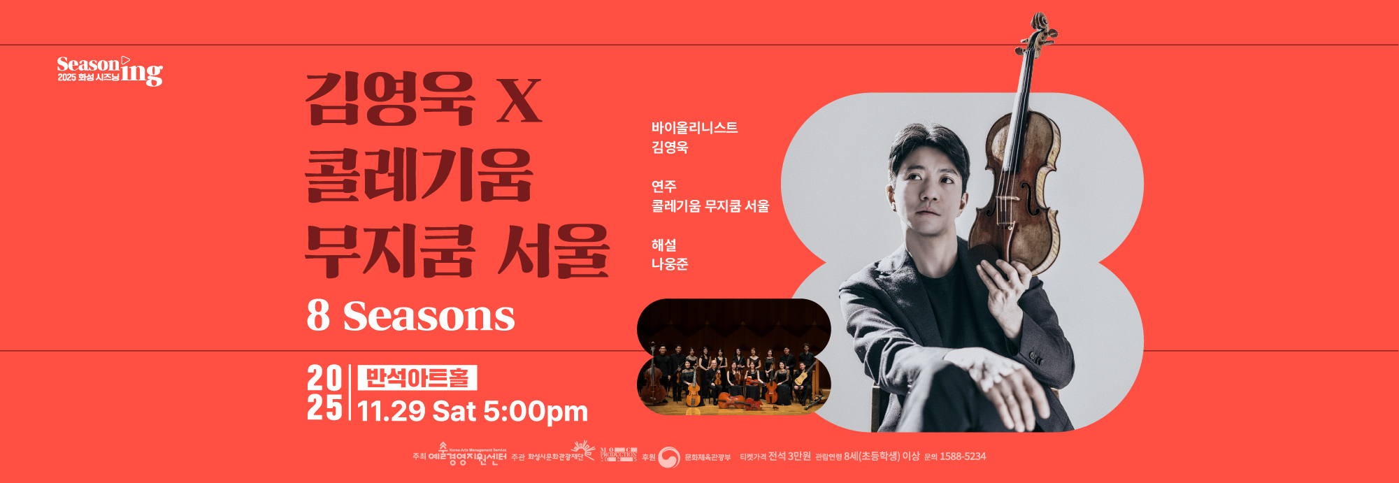 Seasoning 2025 화성시즈닝 김영욱 X 콜레기움 무지쿰 서울 8 Seasons 바이올리니스트 김영욱 연주 콜레기움 무지쿰 서울 해설 나웅준 2025 반석아트홀 11.29 Sat 5:00 pm 티켓가격 전석 3만원 관람연령 8세(초등학생)이상 문의 1588 5234 주최 예술경영지원센터 주관 화성시문화관광재단 moc production 2025 후원 문화체육관광부