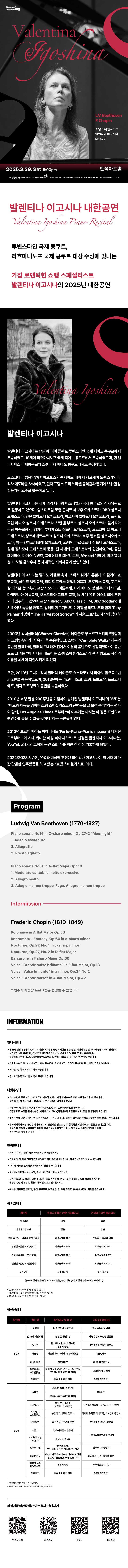 Valentina Igoshina

L.V.Beethoven
F.Chopin

쇼팽스페셜리스트 발렌티나 이고시나 내한공연
Valentina Igoshina Piano Recital

루빈스타인 국제 콩쿠르, 
라흐마니노프 국제 콩쿠르 대상 수상에 빛나는 
가장 로맨틱한 쇼팽 스페셜리스트 발렌티나 이고시나의 2025년 내한공연

발렌티나 이고시나
발렌티나 이고시나는 14세에 이미 폴란드 루빈스타인 국제 피아노 콩쿠르에서 우승하였고, 18세에 라흐마니노프 국제 피아노 콩쿠르에서 우승하였으며, 퀸 엘리자베스 국제콩쿠르와 쇼팽 국제 피아노 콩쿠르에서도 수상하였다.

모스크바 국립음악원(차이코프스키 콘서바토리)에서 세르게이 도렌스키와 라리사 데도바를 사사하였고, 현재 프랑스 모리스 라벨 음악원과 벨기에 브뤼셀 왕립음악원 교수로 활동하고 있다.

발렌티나 이고시나는 세계 여러나라의 페스티벌과 국제 콩쿠르의 심사위원으로 활동하고 있으며, 암스테르담 로열 콘서트 헤보우 오케스트라, BBC 심포니 오케스트라, 런던 필하모니 오케스트라, 바르샤바 필하모니 오케스트라, 폴란드 국립 라디오 심포니 오케스트라, 브란덴 부르크 심포니 오케스트라, 불가리아 국립 방송교향단, 헝가리 부다페스트 심포니 오케스트라,  모스크바 필 하모니 오케스트라, 상트페테르부르크 심포니 오케스트라, 호주 멜버른 심포니오케스트라, 영국 멘체스터할레 오케스트라, 스페인 바르셀로나 심포니 오케스트라, 칠레 필하모니 오케스트라 등등, 전 세계의 오케스트라와 협연하였으며, 콜린 데이비스, 마커스 슈텐츠, 알렉산더 베데르니코프, 오귀스탱 뒤메이, 마크 앨더 경, 미하일 클라우자 등 세계적인 지휘자들과 협연하였다.

발렌티나 이고시나는 밀라노 라벨로 축제, 스위스 취리히 톤할레, 이탈리아 쇼팽축제, 폴란드 벨렘축제, 라디오 프랑스 몽펠리에축제, 프로방스 축제, 포르투갈 리스본 음악축제, 프랑스 오리드 여름축제, 파리 피아노 앙 발루아 페스티벌, 마케도니아 여름축제, 오스트리아 그라츠 축제, 등 세계 유명 페스티벌에 초청되어 연주하고 있으며, 프랑스 Ridio 3, ABC Classic FM, BBC Scotland에서 라이브 녹음을 하였고, 발레리 게르기에프, 미하일 플레트네프와 함께 Tony Palmer의 영화 The Harvest of Sorrow의 사운드 트랙도 제작에 참여하였다.

2006년 워너클래식(Warner Classics) 레이블로 무소르그스키의 전람회의 그림, 슈만의 사육제를 녹음하였고, 쇼팽의 Complete Waltz 제목의 음반을 발매하여, 클래식 FM 매거진에서 이달의 음반으로 선정되었다. 이 음반으로 그녀는 이 시대를 대표하는 쇼팽 스페셜리스트의 한 사람으로 자신의 이름을 세계에 각인시키게 되었다.

또한, 2010년 그녀는 워너 클래식 레이블로 쇼스타코비치 피아노 협주곡 1번과 2번을 녹음하였으며, 2013년에는 라흐마니노프, 쇼팽, 드보르작, 프로코피에프, 세자르 프랭크의 음반을 녹음하였다.

2010년 쇼팽 탄생 200주년을 기념하여 발매된 발렌티나 이고시나의 DVD는 미모와 재능을 겸비한 쇼팽 스페셜리스트의 진면목을 잘 보여 준다라는 평가와 함께, Los Angeles Times로부터 이 이후에는 다시는 이 같은 표현의 쇼팽연주를 들을 수 없을 것이다라는 극찬을 받았다.

2012년 포르테 피아노 피아니시모(Forte-Piano_Pianisimo.com) 매거진으로부터 이 시대 위대한 여성 피아니스트로 선정된 발렌티나 이고시나는, YouTube매체에서의 그녀의 공연 조회 수를 백만 건 이상 기록하게 되었다.

2022/2023 시즌에, 유럽과 미국에 초청된 발렌티나 이고시나는 이 시대에 가장 활발한 연주활동을 하고 있는 쇼팽 스페셜 리스트이다.

Program
Ludwig Van Beethoven(1770-1827)
Piano sonata No14 in C-sharp minor, Op.27-2 Moonlight
1. Adagio sostenuto
2. Allegretto
3. Presto agitato

Piano sonata No31 in A-flat Major op.110
1.Moderato cantabile molto expressive
2.Allegro molto
3.Adagio ma nin troppo-Fuga. Allegro ma non troppo

Intermission
Frederic Chopin(1810-1849)
Polonaise in A flat Major Op.53
Impromptu - Fantasy, Op.66 in c-sharp minor
Nocturne, Op.27, No.1 in c-sharp minor
Nocturne, Op.27, No 2 in D-flat Major
Barcarolle in F sharp Major Op.60
Valse Grabde valse brillante in E flat Major, Op.18
Valse Valse brillante in a minor, Op.34 No.2
Valse Grande valse in A flat Major, Op.42

*연주자 사정상 프로그램은 변경될 수 있음.

INFORMATION

안내사항
- 본 공연 관람 연령을 확인하시기 바랍니다. 관람 연령의 제한을 받는 경우, 티켓의 유무 및 보호자 동반 여부와 관계없이 공연장 입장이 불가하며, 관람연령 미숙지로 인한 관람 당일 취소 및 환불, 변경은 불가합니다.
생년월일이 확인 가능한 증빙서류(주민등록등본, 여권, 학생증 등)을 지참하여 주시길 바랍니다.
- 취소 마감시간 월~토요일 공연은 전날 17시까지, 일요일 공연은 토요일 11시까지 취소, 환불, 변경 가능합니다.
- 회차별 1인 최대 5매까지 예매 가능합니다.
- 휠체어석은 전화예매를 이용해 주시기 바랍니다.

티켓수령
- 티켓 수령은 공연 시가 1시간 전부터 가능하며, 공연 시작 전에는 빠른 티켓 수령이 어려울 수 있습니다. 공연 30분 전 여유 있게 도착하시어, 편안한 관람이 되시길 바랍니다.
- 티켓 수령 시, 예매자 본인의 성함과 전화번호 뒷자리 또는 예매번호를 확인합니다. 원활한 티켓 수령을 위해 신분증, 예매 내역서, SMS(예매번호가 있는 메시지)를 준비하시기 바랍니다.
- 할인 선택에 대한 책임은 관람자에게 있으며, 증빙자료를 미지참하신 경우에는 차액을 지불하신 후에 관람이 가능합니다.
- 공식예매처가 아닌 개인가 직거래 및 기타 불법적인 경로로 구매, 취득하신 티켓의 취소나 환불을 불가능합니다. 이로 인해 발생한 문제에 대한 피해와 책임은 당사자에게 있으며, 문제 발생 시 주최/주관사과 예매처는 일체 책임을 지지 않습니다.

관람안내
- 공연 시작 후,  지정된 시간 외에는 입장이 제한됩니다.
- 입장 허용 시, 다른 관객의 관람에 방해가 되지 않도록 구매 좌석이 아닌 좌석으로 안내될 수 있습니다.
- 1인 1매 티켓을 소지하신 분에 한하여 입장이 가능합니다.
- 저작권을 침해하는 사진촬영, 영상녹화, 음원 녹취는 불가합니다.
- 공연 주최측에서 촬영한 영상 및 사진은 추후 언론매체, 온 오프라인 홍보채널 등에 활용 될 수 있으며 공연장 입장 시 촬영 및 활용에 동의한 것으로 간주됩니다.
- 음식물, 애완동물, 꽃다발, 풍선, 응원도구, 위험물질(병, 폭죽, 레이저 등) 등은 반입이 제한제한될 수 있습니다.

취소안내
취소일,  화성시문화관광재단 홈페이지, 인터파크티켓 홈페이지
예매당일, 없음, 없음
예매 후 7일 이내, 없음, 없음
예매 후 8일~관람일 10일전까지, 티켓금액의 10%, 인터파크 약관에 따름
관람일 9일전~7일전까지, 티켓금액의 10%, 티켓금액의 10%
관람일 6일전~3일전까지, 티켓금액의 10%, 티켓금액의 20%
관람일 2일전~1일전까지, 티켓금액의 10%, 티켓금액의 30%
공연당일, 취소 불가능, 취소 불가능
월~토요일 공연은 전날 17시까지 환불, 변경 가능(*일요일 공연은 토요일 11시까지)

*공연에 따라서, 취소 수수료 정책은 변경될 수 있습니다.
*카드 예매 취소 시,  환급 방법과 환급일은 카드사의 정책에 따릅니다.
*무통장입금 시, 영업일 기준으로 5~7일 소요됩니다.

할인안내
할인율, 할인명, 할인대상 및 내용, 기타(증빙자료)
30%, 조기예매, 티켓 오픈일 포함 7일, 별도 증빙자료 없음
30%, 만 13세 미만 아동, 본인 및 동반 1인, 생년월일이 포함된 신분증
30%, 청소년,  만 13세~만 24세 청소년(본인에 한함), 생년월일이 포함된 신분증
30%, 예술인, 예술인패스 소지자(본인에 한함), 예술인패스
30%, 차상위계층, 차상위계층, 차상위계층확인서
30%, 모범납세자(반석아트홀, 야외공연장만 해당). 화성시 모범납세자로 선정된 날로부터 1년 이내인 자(본인에 한함), 모범납세자 증명서
30%, 단체할인, 동일 회차 관람 단체, 20인 이상 단체
50%, 장애인, 중증(1~3급)(동반 1인), 복지카드
50%, 장애인, 경증(4~6급)(본인에 한함), 복지카드
50%, 국가유공자, 본인 또는 수권자(해당자 1인에 한함), 국가보훈등록증, 국자유공자증, 유족증
50%, 의사상자(화성아트홀, 누림아트홀만 해당), 본인과 그 배우자 및 자녀, 의사자 유족증, 의상자증, 의사상자 증명서
50%, 경로할인, 65세 이상(본인에 한함), 생년월일이 포함된 신분증
50%, 수급자, 생계 의료급여 수급자, 국민기초생활수급자 증명서
50%, 사회복지시설수용자, 보장시설 수급자, 국민기초생활수급자 증명서
50%, 한부모가정, 한부모가정의 부모 및 미성년(만19세미만) 자녀, 다자녀카드, 주민등록표등본
50%, 화성시 우수 자원봉사자, 본인에 한함, 우수자원봉사자증
50%, 단체할인, 동일 회차 관람 단체, 50인 이상 단체ㅔ

*공연장에 따른 할인 항목에 차이가 있습니다.
*모든 할인은 공연 관람일 기준으로 적용됩니다.(연령, 증빙기한 등)

화성시문화관광재단 아트홀과 친해지기
인스타그램, 페이스북, 블로그, 홈페이지
