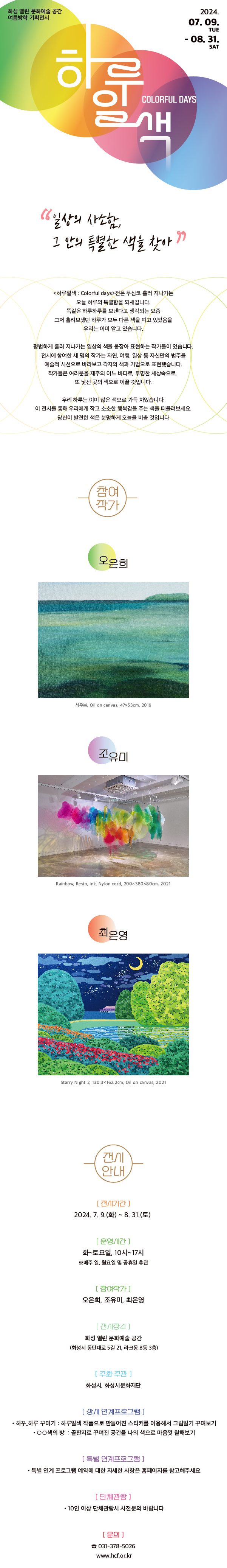 
2024 화성시문화재단 화성열린문화예술공간 기획전시



하루일색 : Colorful days



일상의 사소함  그 안의 특별한  색을 찾아

<하루일색=colorful days>전은 무심코 흘러 지나가는

오늘 하루의 특별함을 되새깁니다.

똑같은 하루하루를 보낸다고 생각되는 요즘

그저 흘려보냈던 하루가 모두 다른 색을 띠고 있었음을

우리는 이미 알고 있습니다.

평범하게 흘러 지나가는 일상의 색을 붙잡아 표현하는 작가들이 있습니다.

전시에 참여한 세 명의 작가는 자연, 여행, 일상 등 자신만의 범주를

예술적 시선으로 바라보고 각자의 색과 기법으로 표현했습니다.

작가들은 여러분을 제주의 어느 바다로, 투명한 세상속으로,

또 낯선 곳의 색으로 이끌 것입니다.

우리 하루는 이미 많은 색으로 가득 차있습니다.

이 전시를 통해 우리에게 작고 소소한 행복감을 주는 색을 떠올려보세요.

당신이 발견한 색은 분명하게 오늘을 비출 것입니다.



                                                           ■ 참여작가 

오은희

조유미

최은영



■ 전시기간

2024. 7. 9.(화) ~ 8. 31.(토)

 

■ 운영시간

화~토요일, 10시~17시

*매주 일, 월요일 및 공휴일 휴관



■ 참여작가

오은희, 조유미, 최은영



■ 전시장소

화성 열린 문화예술 공간

 (화성시 동탄대로 5길 21, 라크몽 B동 3층)



■ 주최/주관

화성시, 화성시문화재단



■ 상시 연계프로그램

 - 하꾸_하루 꾸미기 : 하루일색 작품으로 만들어진 스티커를 이용해서 그림일기 꾸며보기

 -ㅇㅇ색의 방  : 골판지로 꾸며진 공간을 나의 색으로 마음껏 칠해보기



■ 특별 연계프로그램

 - 특별 연계 프로그램 예약에 대한 자세한 사항은 홈페이지를 참고해주세요



■ 단체관람

 - 10인 이상 단체관람시 사전문의 바랍니다



문의 ☎031-378-5026      www.hcf.or.kr 
