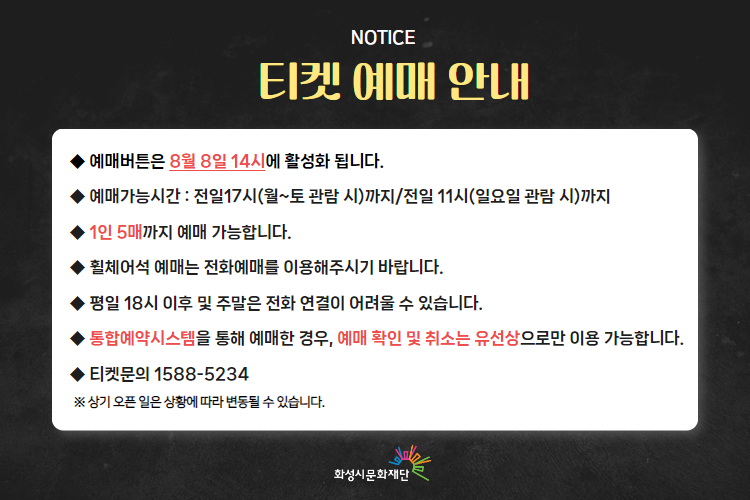 -티켓 예매 안내 예매버튼은 8월 8일 14시에 활성화 됩니다. 
-예매가능시간: 전일 17시(월~토 관람 시)까지 /전일 11시(일요일 관람 시)까지 
-1인 5매까지 예매 가능합니다. 
-휠체어석 예매는 전화예매를 이용해주시기 바랍니다. 
-평일 18시 이후 및 주말은 전화 연결이 어려울 수 있습니다. 
-통합예약시스템을 통해 예매한 경우, 예매 확인 미취소는 유선상으로만 이용 가능합니다. 
-티켓문의 1588-5234 상기오픈일은 상황에 따라 변동될 수 있습니다. 
※상기 오픈 일은 상황에 따라 변동될 수 있습니다. 
