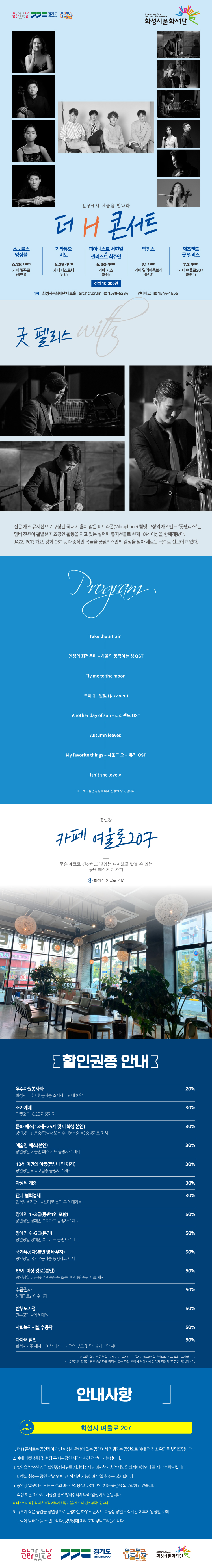 소노로스 앙상블 6/28 7시 카페 벨꾸르(동탄1)
기타듀오 비토 6/29 7시 카페 디스노티(남양)
피아니스트 서현일 & 첼리스트 최주연 6/30 7시 카페 거스(봉담)
딕펑스 7/1 7시 카페 일리에콩브레(동탄2) 
재즈밴드 굿 펠리스 7/2 7시 카페 여울로207(동탄1)

일상에서 예술을 만나다
더 H 콘서트 with 굿펠리스


전문 재즈 뮤지션으로 구성된 국내에 흔치 않은 비브라폰(Vibraphone) 퀄텟 구성의 재즈밴드 “굿펠리스”
멤버 전원이 현재 활발한 재즈공연 활동을 하고 있는 실력파 뮤지션들로 현재 10년 이상 함께해왔다.
JAZZ, POP, 가요, 영화 OST 등 대중적인 곡들을 굿펠리스만의 감성을 담아 새로운 곡으로 선보이고 있다.

------------------------------------------------------------------------------------------------------------------------------------------------



PROGRAM

Take the a train 
인생의 회전목마 ？ 하울의 움직이는 성 OST
Fly me to the moon 
드비쉬 - 달빛 (jazz ver.)
Another day of sun ？ 라라랜드 OST
Autumn leaves 
My favorite things ？ 사운드 오브 뮤직 OST
Isn't she lovely 

※ 프로그램은 상황에 따라 변동될 수 있습니다.
공연장 


카페 여울로207

좋은 재료로 건강하고 맛있는 디저트를 맛볼 수 있는
동탄 베이커리 카페 

화성시 여울로 207

우수자원봉사자 20%, 조기예매, 문화패스, 예술인 패스, 13세 미만의 아동, 차상위 계층, 관내 협력업체, 장애인 1~3급 30%, 장애인 4~6급 국가유공자, 65세 이상 경로, 수급권자, 사회복지시설 수용자, 다자녀할인 50%, 모든 할인은 중복할인, 배송이 불가하며, 증빙이 필요한 할인이므로 양도 또한 불가합니다. 공연 당일 할인을 위한 증빙자료 미제시 또는 타인 관람시 현장에서 정상가 재결제 후 입장 가능합니다.
안내사항
화성시 여울로 207
1. 더 H 콘서트는 공연장이 아닌 화성시 관내에 있는 공간에서 진행되는 공연으로 예매 전 장소 확인을 부탁드립니다. 
2. 예매 티켓 수령 및 현장 구매는 공연 시작 1시간 전부터 가능합니다. 
3. 할인을 받으신 경우 할인증빙자료를 지잠해주시고 미 지참시 차액지불을 하셔야 하오니 꼭 지참 부탁드립니다. 
4. 티켓의 취소는 공연 전달 오후 5시까지만 가능하며 당일 취소는 불가합니다. 
5. 공연장 입구에서 모든 관객의 마스크착용 및 QR체크인, 체온측정을 의무화하고 있습니다. 측정 체온 37.5도 이상일 경우 방역수칙에 따라 입장이 제한됩니다.
마스크 미착용 및 체온 측정 거부 시 입장이 불가하오니 협조 부탁드립니다.
6. 규모가 작은 공간을 공연장으로 운영하는 하우스 콘서트 특성상 공연 시작시간 이후에 입장할 시에 관람에 방해가 될 수 있습니다. 공연장에 미리 도착 부탁드리겠습니다.
문화가 있는 날, 경기도, 두근두근나눔화성, 화성시문화재단
