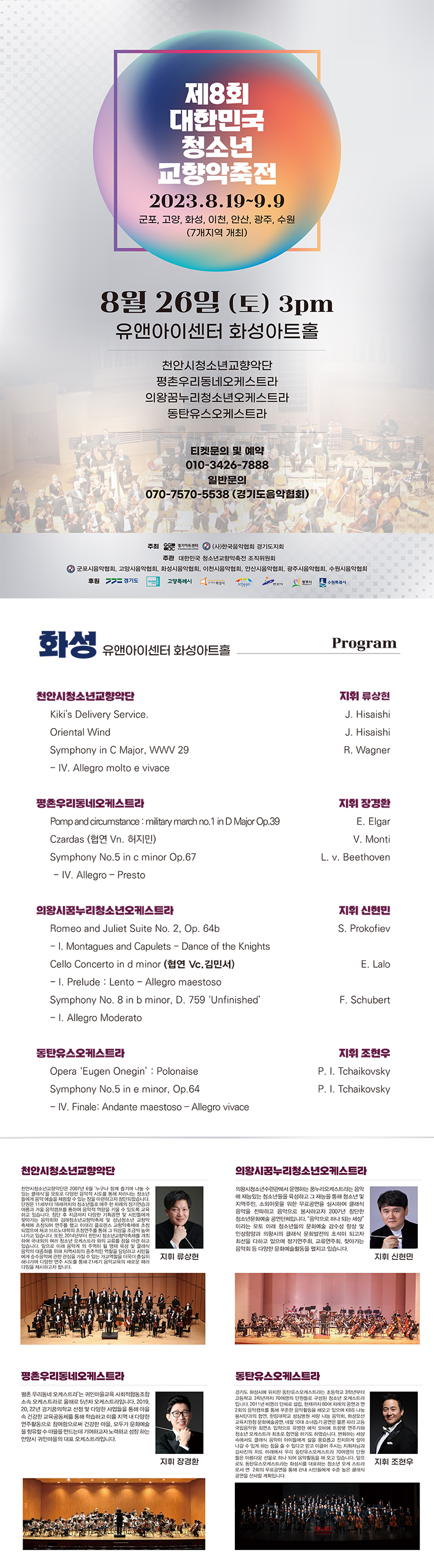 제8회
대한민국
청소년
교향악축전
2023.8.19-9.9
군포, 고양, 화성, 이천, 안산, 광주, 수원
(7개지역 개최)
8월 26일 (토) 3pm
유앤아이센터 화성아트홀
천안시청소년교향악단 평촌우리동네오케스트라
의왕꿈누리청소년오케스트라
동탄유스오케스트라
티켓문의 및 예약
010-3426-****
일반문의
070-7570-5538 (경기도음악협회)
주최 경기센 (사)한국음악협회 경기도지회
주관 대한민국 청소년교향악축전 조직위원회
2 군포시음악협회, 고양시음악협회, 화성시음악협회, 이천시음악협회, 안산시음악협회, 광주시음악협회, 수원시음악협회 후원 = 경기도
고양특례시
원래시
화성
Program
유앤아이센터 화성아트홀
천안시청소년교향악단
Kiki's Delivery Service.
Oriental Wind
Symphony in C Major, WWW 29
- IV. Allegro molto e vivace
평촌우리동네오케스트라
Pomp and circumstance: military march no. 1 in D Major Op.39
Czardas (협연 Vn. 허지민)
Symphony No.5 in c minor Op.67
- IV. Allegro - Presto
지휘 류상현
J. Hisaishi
J. Hisaishi
R. Wagner
지휘 장경환
E. Elgar
V. Monti
L. v. Beethoven
의왕시꿈누리청소년오케스트라
Romeo and Juliet Suite No. 2, Op. 64b
- I. Montagues and Capulets - Dance of the Knights
Cello Concerto in d minor (협연 Vc. 김민서)
-1. Prelude: Lento-Allegro maestoso
Symphony No. 8 in b minor, D. 759 'Unfinished'
-I. Allegro Moderato
동탄유스오케스트라
Opera 'Eugen Onegin': Polonaise
Symphony No.5 in e minor, Op.64
- IV. Finale: Andante maestoso-Allegro vivace
지휘 신현민
S. Prokofiev
E. Lalo
F. Schubert
지휘조현우
P. I. Tchaikovsky
P. I. Tchaikovsky
천안시청소년교향악단
오마주한 차례의 정기연습과
천안시청소년교향악단은 2007년 6월 누구나 함께 즐기며 나눌 수 있는 클래식을 모토로 다양한 음악적 시도를 통해 자라나는 청소년 들에게 음악 예술을 체험할 수 있는 장을 마련하고자 창단되었습니다. 여름과 겨울음악캠프를! 음악적 역량을 키울 수 있도록 교육 하고 있습니다. 창단 후 지금까지 다양한 기획공연 및 시민들에게 찾아가는 음악회와 김해청소년교향악축제 및 성남청소년 교향악 축제에 초청되어 연주를 했고 이태리 플로렌스 교향악축제에 초청 되었으며 체코 브르노대학의 초청연주를 통해 그 위상을 조금씩 높여 나가고 있습니다. 또한 2014년부터 천안시 청소년교향악축제를 개최 하여 국내외의 여러 청소년 오케스트라와의 교류를 장을 마련하고 있습니다. 앞으로 미래 음악계의 주역이 될 영재 육성 및 클래식 음악의 대중화를 위해 지역사회의 중추적인 역할을 담당하고 시민들 에 순수음악에 관한 관심을 가질 수 있는 가교역할을 더욱더 충실히 게 해나가며 다양한 연주 시도를 통해 21세기 음악교육의 새로운 패러 다임을 제시하고자 합니다.
지휘 류상현
의왕시꿈누리청소년오케스트라
의왕시청소년수련관에서 운영하는 꿈누리오케스트라는 음악 에 재능있는 청소년들을 육성하고 그 재능을 통해 청소년 및 지역주민, 소외이웃을 위한 무료공연을 실시하여 클래식 음악을 전파하고 음악으로 봉사하고자 2007년 창단한 청소년문화예술공연단체입니다. 