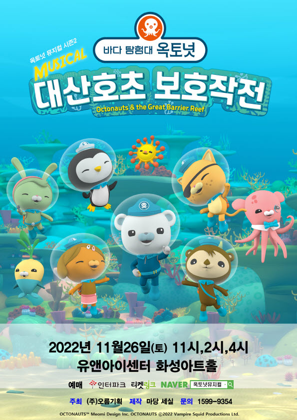 바다 탐험대 옥토넛
옥토넛 뮤지컬 시즌2
MUSICAL
대산호초 보호작전
Octonauts & the Great Barrier Reef
2022년 11월26일(토) 11시,2시,4시
유앤아이센터 화성아트홀 예매 인터파크 티켓링크 NAVER 옥토넛뮤지컬 -  주최 (주)오름기획 제작 마당 세실 문의 1599-9354
OCTONAUTS Meomi Design Inc. OCTONAUTS ⓒ2022 Vampire Squid Productions Ltd.