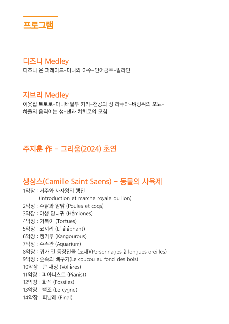
프로그램
디즈니 Medley : 디즈니 온 퍼레이드-미녀와 야수-인어공주-알라딘
지브리 Medley : 이웃집 토토로-마녀배달부 키키-천공의 성 라퓨타-벼랑위의 포뇨- 하울의 움직이는 성-센과 치히로의 모험
주지훈 作 - 그리움(2024) 초연
생상스 (Camille Saint Saens) - 동물의 사육제
1악장 : 서주와 사자왕의 행진
(Introduction et marche royale du lion)
2악장: 수탉과 암탉 (Poules et coqs)
3악장: 야생 당나귀 (Hemiones)
4악장 : 거북이 (Tortues)
5악장: 코끼리 (L'elephant)
6악장: 캥거루 (Kangourous)
7악장: 수족관 (Aquarium)
8악장: 귀가 긴 등장인물 (노새) (Personnages a longues oreilles)
9악장: 숲속의 뻐꾸기(Le coucou au fond des bois)
10악장: 큰 새장 (Volieres)
11악장: 피아니스트 (Pianist)
12악장: 화석 (Fossiles)
13악장 : 백조 (Le cygne)
14악장: 피날레 (Final)
