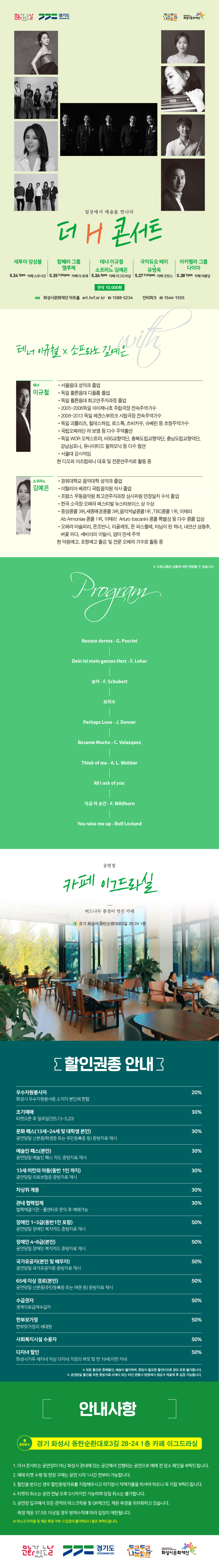 문화가 있는 날, 경기도, 두근두근 나눔화성, 화성시문화재단, 일상에서 예술을 만나다, 더 H 콘서트, 전석 1만원, 화성시문화재단 아트홀 art. hcf.or.kr, 1588-5234, 인터파크 1544-1555, 테너 이규철, 서울음대 성악과 졸업, 독일 쾰른음대 디플롬 졸업, 독일 쾰른음대 최고연주자과정, 소프라노 김예은, 경희대학교 음악대학 성악과 졸업, 이탈리아 베르디 국립음악원 석사 졸업, Program, Nessun dorma ? G. Puccini, Dein ist mein ganzes herz ? F. Lehar, 공연장 카페 이그드라실, 버드나무 풍경이 멋진 카페, 경기 화성시 동탄순환대로3길 38-24 1층, 할인권종 안내: 우수자원봉사자 20%, 조기예매, 문화패스, 예술인 패스, 13세 미만의 아동, 차상위 계층, 관내 협력업체, 장애인 1~3급 30%, 장애인 4~6급 국가유공자, 65세 이상 경로, 수급권자, 사회복지시설 수용자, 다자녀할인 50%, 모든 할인은 중복할인, 배송이 불가하며, 증빙이 필요한 할인이므로 양도 또한 불가합니다. 공연 당일 할인을 위한 증빙자료 미제시 또는 타인 관람시 현장에서 정상가 재결제 후 입장 가능합니다. 공연장소: 경기 화성시 팔탄면 버들로 1454 굿빈스 발리오스 점, 안내사항, 1. 더 H 콘서트는 공연장이 아닌 화성시 관내에 있는 공간에서 진행되는 공연으로 예매 전 장소 확인을 부탁드립니다. 예매 티켓 수령 및 현장 구매는 공연 시작 1시간 전부터 가능합니다. 3. 할인을 받으신 경우 할인증빙자료를 지잠해주시고 미 지참시 차액지불을 하셔야 하오니 꼭 지참 부탁드립니다. 4. 티켓의 취소는 공연 전달 오후 5시까지만 가능하며 당일 취소는 불가합니다. 5. 공연장 입구에서 모든 관객의 마스크착용 및 QR체크인, 체온측정을 의무화하고 있습니다. 측정 체온 37.5도 이상일 경우 방역수칙에 따라 입장이 제한됩니다.1. 더 H 콘서트는 공연장이 아닌 화성시 관내에 있는 공간에서 진행되는 공연으로 예매 전 장소 확인을 부탁드립니다.
2. 예매 티켓 수령 및 현장 구매는 공연 시작 1시간 전부터 가능합니다.
3. 할인을 받으신 경우 할인증빙자료를 지잠해주시고 미 지참시 차액지불을 하셔야 하오니 꼭 지참 부탁드립니다.
4. 티켓의 취소는 공연 전달 오후 5시까지만 가능하며 당일 취소는 불가합니다.
5. 공연장 입구에서 모든 관객의 마스크착용 및 QR체크인, 체온측정을 의무화하고 있습니다. 측정 체온 37.5도 이상일 경우 방역수칙에 따라 입장이 제한됩니다.
마스크 미착용 및 체온 측정 거부 시 입장이 불가하오니 협조 부탁드립니다.
6. 규모가 작은 공간을 공연장으로 운영하는 하우스 콘서트 특성상 공연 시작시간 이후에 입장할 시에 관람에 방해가 될 수 있습니다. 공연장에 미리 도착 부탁드리겠습니다.
문화가 있는 날, 경기도, 두근두근나눔화성, 화성시문화재단