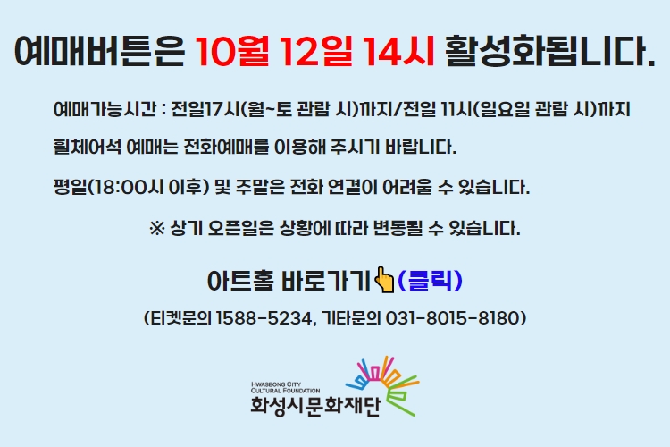 티켓 예매 안내 예매버튼은 10월 12일 14시에 활성화 됩니다. 예매가능시간: 전일 17시(월~토 관람 시)까지 /전일 11시(일요일 관람 시)까지 휠체어석 예매는 전화예매를 이용해주시기 바랍니다. 평일 18시 이후 및 주말은 전화 연결이 어려울 수 있습니다. 통합예약시스템을 통해 예매한 경우, 예매 확인 미취소는 유선상으로만 이용 가능합니다. 티켓문의 1588-5234 상기오픈일은 상황에 따라 변동될 수 있습니다.