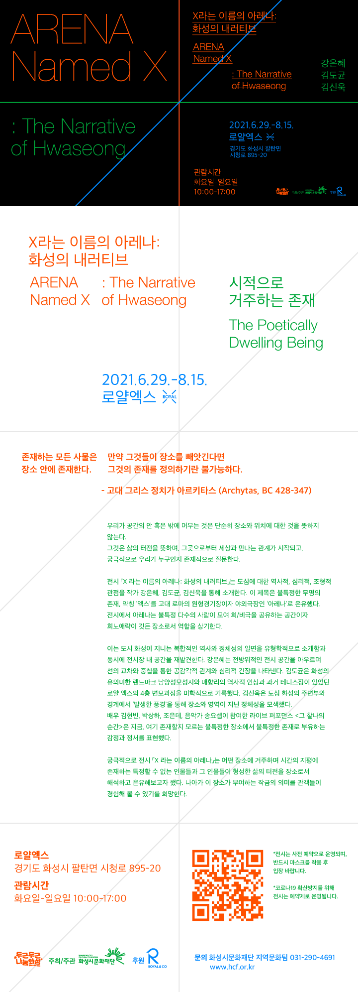ARENA Named X : The Narrative of Hwaseong X라는 이름의 아레나 : 화성의 내러티브 김도균 김신욱 강은혜 2021.6.29.-8.15. 로얄엑스 경기도 화성시 팔탄면 시청로 895-20 관람시간 화요일-일요일 10:00-17:00 화성시문화재단 X라는 이름의 아레나 : 화성의 내러티브 ARENA Named X : The Narrative of Hwaseong 시적으로 거주하는 존재 The Poetically Dwelling Being 2021.6.29.-8.15. 로얄엑스 존재하는 모든 사물은 장소 안에 존재한다. 만약 그것들이 장소를 빼앗긴다면 그것의 존재를 정의하기란 불가능하다. - 고대 그리스 정치가 아르키타스 (Archytas, BC 428-347) 우리가 공간의 안 혹은 밖에 머무는 것은 단순히 장소와 위치에 대한 것을 뜻하지 않는다. 그것은 삶의 터전을 뜻하며, 그곳으로부터 세상과 만나는 관계가 시작되고, 궁극적으로 우리가 누구인지 존재적으로 질문한다. 전시 『X라는 이름의 아레나 화성의 내러티브』는 도심에 대한 역사적 심리적, 조형적 관점을 세 명의 각기 다른 매체를 다루는 작가들을 통해 소개한다. 이 제목은 불특정한 무명의 존재, 약칭 '엑스'를 고대 로마의 원형경기장이자 야외극장인 '아레나'로 온유했다. 전시에서 아레나는 불특정 다수의 사람이 모여 희/비극을 공유하는 공간이자 희노애락이 깃든 장소로서 역할을 상기한다. 이는 도시 화성이 지니는 복합적인 역사와 정체성의 일면을 유형학적으로 소개함과 동시에 전시장 내 공간을 재발견한다. 강은혜는 전방위적인 전시 공간을 아우르며 선의 교차와 중첩을 통한 공감각적 관계와 심리적 긴장을 나타낸다. 김도균은 화성의 유의미한 랜드마크 남양성모성지와 매향리의 역사적 인상과 과거 테니스장이 있었던 로얄 엑스의 4층 변모과정을 미학적으로 기록했다. 김신욱은 도심 화성의 주변부와 경계에서 '발생한 풍경'을 통해 장소와 영역이 지닌 정체성을 모색했다. 배우 김현빈, 박상하, 조은데, 음악가 송요셉이 참여한 라이브 퍼포먼스 <그 찰나의 순간>은 지금, 여기 존재할지 모르는 불특정한 장소에서 불특정한 존재로 부유하는 감정과 정서를 표현했다. 궁극적으로 전시 『X라는 이름의 아레나 화성의 내러티브』는 어떤 장소에 거주하며 시간의 지평에 존재하는 특정할 수 없는 인물들과 그 인물들이 형성한 삶의 터전을 장소로서 해석하고 온유해보고자 했다. 나아가 이 장소가 부여하는 작금의 의미를 관객들이 경험해 볼 수 있기를 희망한다. 로얄엑스 경기도 화성시 팔탄면 시청로 895-20 관람시간 화요일-일요일 10:00-17:00 *전시는 사전 예약으로 운영되며, 반드시 마스크를 착용 후 입장 바랍니다. *코로나19 확산방지를 위해 전시는 예약제로 운영됩니다. 두근두근나눔화성 주최/주관 화성시문화재단 후원 로얄앤컴퍼니 문의 화성시문화재단 지역문화팀 031-290-4691 www.hcf.or.kr