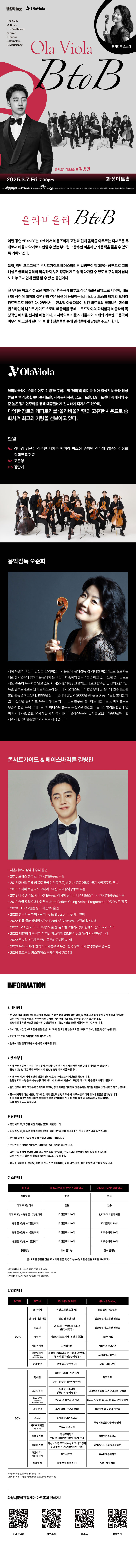 올라비올라 B to B

이번 공연 B to B는 바흐에서 비틀즈까지 고전과 현대 음악을 아우르는 다채로운 무대로써 비올라 악기로 표현할 수 있는 부드럽고 중후한 비올라만의 음색을 들을 수 있도록 기획되었다.

특히, 이번 프로그램은 콘서트가이드 베이스바리톤 길병민이 함께하는 공연으로 그의 해설은 클래식 음악이 익숙하지 않은 청중에게도 쉽게 다가갈 수 있도록 구성되어 남녀노소 누구나 쉽게 관람 할 수 있는 공연이다.

첫 무대는 바흐의 정교한 이탈리안 협주곡과 브루흐의 감미로운 로망스로 시작해, 베토벤의 상징적 테마와 길병민의 깊은 음색이 돋보이는 Ich liebe dich와 비제의 오페라 카르멘으로 이어진다. 2부에서는 민속적 아름다움이 담긴 바르톡의 루마니안 댄스와 번스타인의 웨스트 사이드 스토리 메들리를 통해 브로드웨이의 화려함과 비올라의 독창적인 매력을 선사 할 예정이다. 마지막으로 비틀즈 메들리와 비제의 카르멘 모음곡이 이우러져 고전과 현대의 클래식 선율들을 통해 관객들에게 감독을 주고자 한다.

OlaViola
올라비올라는 스페인어로 안녕을 뜻하는 말 올라의 의미를 담아 결성된 비올라 앙상블로 예술의 전당, 롯데콘서트홀, 세종문화회관, 금호아트홀, LG아트센터 등에서의 수준 높은 정기연주회를 통해 대중들에게 친숙하게 다가가고 있으며,
다양한 장르의 레퍼토리를 '올라비올라'만의 고유한 사운드로 승화시켜 최고의 기량을 선보이고 있다.

단원
Va 김나영 김선주 김수현 나지수 박미리 박소정 손혜민 신다해 양은진 이상회 장희진 최현준
Vc 고준영
Db 김만기

음악감독 오순화
세계 유일의 비올라 앙상블 올라비올라 사운드의 음악감독 겸 리더인 비올리스트 오순화는 매년 정기연주와 찾아가는 음악회 등 비올라 대중화의 선두역할을 하고 있다. 또한 솔리스트로서도 꾸준히 독주회를 열고 있으며, 서울시향, KBS 교향악단, 바로크 합주단 및 상해교향악단, 독일 슈투트가르트 챔버 오케스트라 등 국내외 오케스트라와 협연 무대 및 실내악 연주에도 활발한 활동을 하고 있다. 1999년 올라비올라의 창간과 2000년 After a Dream' 음반 발매를 하였다. 청소년 유학시절, 뉴욕 그레이트 넥 아티스트 콩쿠르, 줄리아드 베를리오즈, 바하 콩쿠르 우승과 협연, 뉴욕 그레이트 넥 아티스트 콩쿠르 우승으로 링컨센터 알리스 탈리홀 협연에 연이어 카네기홀, 뮌헨, 오사카 등 세계 각국에서 비올리스트로서 입지를 굳혔다. 1993년부터 현재까지 한국예술종합학교 교수로 재직 중이다.

콘서트가이드 & 베이스바리톤 길병민
- 서울대학교 성악과 수석 졸업
- 2016 프랑스 툴루즈 국제 성악콩쿠르 우승
- 2017 모나코 몬테 카를로 국제성악콩쿠르, 비엔나 옷토 에델만 국제성악콩쿠르 우승
- 2018 조지아 트빌리시 오페라크라운 국제성악콩쿠르 우승
- 2019 미국 줄리오 가리 국제콩쿠르, 러시아 갈리나 비슈네브스카야 국제성악콩쿠르 우승
- 2019 영국 로열오페라하우스 Jette Parker Young Artists Programme 19/20 시즌 활동
- 2020 JTBC 팬텀싱어 시즌3  출연
- 2020 한국가곡 앨범 A Time to Blossom : 꽃 때 발매
- 2022 정통 클래식앨범 The Road of Classics : 고전의 길 발매
- 2022 TV조선 미스터트롯2  출연, 뮤지컬 엘리자벳 황제 프란츠 요제프역
- 2023 제17회 대구 국제 뮤지컬 페스티벌 DIMF 어워즈 올해의 신인상 수상
- 2023 뮤지컬 모차르트! 콜로레도 대주교역
-2023 뉴욕 오페라 인덱스 국제콩쿠르 우승, 중국 닝보 국제성악콩쿠르 준우승
- 2024 포르투칼 카스카이스 국제성악콩쿠르 1위

INFORMATION

안내사항
- 본 공연 관람 연령을 확인하시기 바랍니다. 관람 연령의 제한을 받는 경우, 티켓의 유무 및 보호자 동반 여부와 관계없이 공연장 입장이 불가하며, 관람연령 미숙지로 인한 관람 당일 취소 및 환불, 변경은 불가합니다.
생년월일이 확인 가능한 증빙서류(주민등록등본, 여권, 학생증 등)을 지참하여 주시길 바랍니다.
- 취소 마감시간 월~토요일 공연은 전날 17시까지, 일요일 공연은 토요일 11시까지 취소, 환불, 변경 가능합니다.
- 회차별 1인 최대 5매까지 예매 가능합니다.
- 휠체어석은 전화예매를 이용해 주시기 바랍니다.

티켓수령
- 티켓 수령은 공연 시가 1시간 전부터 가능하며, 공연 시작 전에는 빠른 티켓 수령이 어려울 수 있습니다. 공연 30분 전 여유 있게 도착하시어, 편안한 관람이 되시길 바랍니다.
- 티켓 수령 시, 예매자 본인의 성함과 전화번호 뒷자리 또는 예매번호를 확인합니다. 원활한 티켓 수령을 위해 신분증, 예매 내역서, SMS(예매번호가 있는 메시지)를 준비하시기 바랍니다.
- 할인 선택에 대한 책임은 관람자에게 있으며, 증빙자료를 미지참하신 경우에는 차액을 지불하신 후에 관람이 가능합니다.
- 공식예매처가 아닌 개인가 직거래 및 기타 불법적인 경로로 구매, 취득하신 티켓의 취소나 환불을 불가능합니다. 이로 인해 발생한 문제에 대한 피해와 책임은 당사자에게 있으며, 문제 발생 시 주최/주관사과 예매처는 일체 책임을 지지 않습니다.

관람안내
- 공연 시작 후,  지정된 시간 외에는 입장이 제한됩니다.
- 입장 허용 시, 다른 관객의 관람에 방해가 되지 않도록 구매 좌석이 아닌 좌석으로 안내될 수 있습니다.
- 1인 1매 티켓을 소지하신 분에 한하여 입장이 가능합니다.
- 저작권을 침해하는 사진촬영, 영상녹화, 음원 녹취는 불가합니다.
- 공연 주최측에서 촬영한 영상 및 사진은 추후 언론매체, 온 오프라인 홍보채널 등에 활용 될 수 있으며 공연장 입장 시 촬영 및 활용에 동의한 것으로 간주됩니다.
- 음식물, 애완동물, 꽃다발, 풍선, 응원도구, 위험물질(병, 폭죽, 레이저 등) 등은 반입이 제한제한될 수 있습니다.

취소안내
취소일,  화성시문화관광재단 홈페이지, 인터파크티켓 홈페이지
예매당일, 없음, 없음
예매 후 7일 이내, 없음, 없음
예매 후 8일~관람일 10일전까지, 티켓금액의 10%, 인터파크 약관에 따름
관람일 9일전~7일전까지, 티켓금액의 10%, 티켓금액의 10%
관람일 6일전~3일전까지, 티켓금액의 10%, 티켓금액의 20%
관람일 2일전~1일전까지, 티켓금액의 10%, 티켓금액의 30%
공연당일, 취소 불가능, 취소 불가능
월~토요일 공연은 전날 17시까지 환불, 변경 가능(*일요일 공연은 토요일 11시까지)

*공연에 따라서, 취소 수수료 정책은 변경될 수 있습니다.
*카드 예매 취소 시,  환급 방법과 환급일은 카드사의 정책에 따릅니다.
*무통장입금 시, 영업일 기준으로 5~7일 소요됩니다.

할인안내
할인율, 할인명, 할인대상 및 내용, 기타(증빙자료)
30%, 조기예매, 티켓 오픈일 포함 7일, 별도 증빙자료 없음
30%, 만 13세 미만 아동, 본인 및 동반 1인, 생년월일이 포함된 신분증
30%, 청소년,  만 13세~만 24세 청소년(본인에 한함), 생년월일이 포함된 신분증
30%, 예술인, 예술인패스 소지자(본인에 한함), 예술인패스
30%, 차상위계층, 차상위계층, 차상위계층확인서
30%, 모범납세자(반석아트홀, 야외공연장만 해당). 화성시 모범납세자로 선정된 날로부터 1년 이내인 자(본인에 한함), 모범납세자 증명서
30%, 단체할인, 동일 회차 관람 단체, 20인 이상 단체
50%, 장애인, 중증(1~3급)(동반 1인), 복지카드
50%, 장애인, 경증(4~6급)(본인에 한함), 복지카드
50%, 국가유공자, 본인 또는 수권자(해당자 1인에 한함), 국가보훈등록증, 국자유공자증, 유족증
50%, 의사상자(화성아트홀, 누림아트홀만 해당), 본인과 그 배우자 및 자녀, 의사자 유족증, 의상자증, 의사상자 증명서
50%, 경로할인, 65세 이상(본인에 한함), 생년월일이 포함된 신분증
50%, 수급자, 생계 의료급여 수급자, 국민기초생활수급자 증명서
50%, 사회복지시설수용자, 보장시설 수급자, 국민기초생활수급자 증명서
50%, 한부모가정, 한부모가정의 부모 및 미성년(만19세미만) 자녀, 다자녀카드, 주민등록표등본
50%, 화성시 우수 자원봉사자, 본인에 한함, 우수자원봉사자증
50%, 단체할인, 동일 회차 관람 단체, 50인 이상 단체

*공연장에 따른 할인 항목에 차이가 있습니다.
*모든 할인은 공연 관람일 기준으로 적용됩니다.(연령, 증빙기한 등)

화성시문화관광재단 아트홀과 친해지기
인스타그램, 페이스북, 블로그, 홈페이지