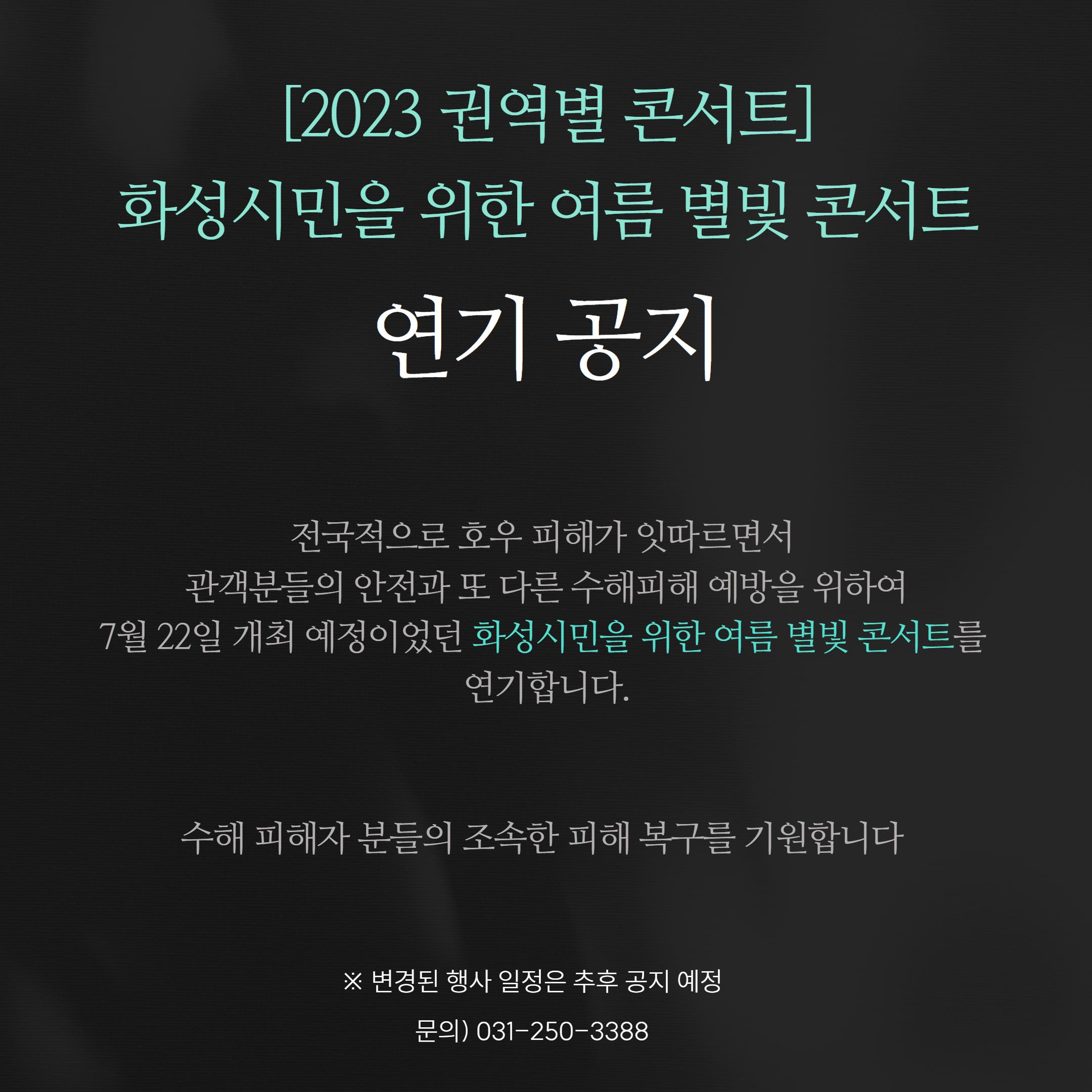 2023 권역별 콘서트 화성시민을 위한 여름 별빛 콘서트 연기 공지 전국적으로 호우 피해가 잇따르면서 관객분들의 안전과 또 다른 수해피해 예방을 위하여 7월 22일 개최 예정이었던 화성시민을 위한 여름 별빛 콘서트를 연기합니다. 수해 피해자 분들의 조속한 피해 복구를 기원합니다. ※ 변경된 행사 일정은 추후 공지 예정 문의) 031-250-3388
