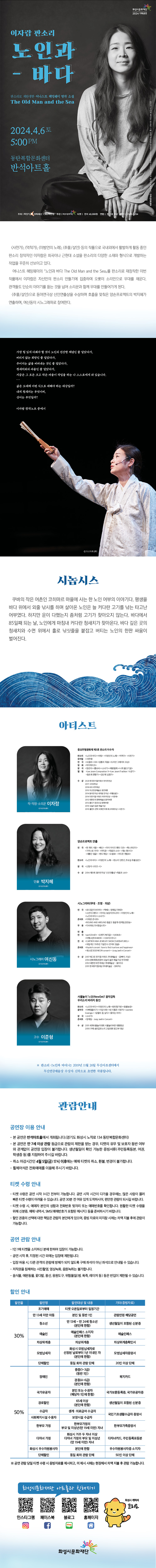 
화성시문화재단 2024 기획공연

이자람 판소리
노인과 바다
판소리로 재탄생한 어니스트 헤밍웨이 명작 소설 The Old Man and the Sea
2024.4.6토 5:00 PM 동탄복합문화센터 반석아트홀

주최 화성시 위탁예산 1.983백만원 주관 | 화성시문화재단 티켓 전석 40,000원 연령 만 7세 이상 문의 1588-5234

<사천가>, <억척가>, <이방언의 노래>, <추물/살인> 등의 작품으로 국내외에서 활발하게 활동 중인 판소리 창작자인 이자람은 희곡이나 근현대 소설을 판소리의 다양한 소재와 형식으로 개발하는 작업을 꾸준히 선보이고 있다.
어니스트 헤밍웨이의 노인과 바다 The Old Man and the Sea」를 판소리로 재창작한 이번 작품에서 이자람은 자신만의 판소리 만들기에 집중하여 오롯이 소리만으로 무대를 채운다. 관객들도 단순히 이야기를 듣는 것을 넘어 소리꾼과 함께 무대를 만들어가게 된다.
<추물/살인>으로 동아연극상 신인연출상을 수상하며 호흡을 맞춰온 양손프로젝트의 박지혜가 연출하며, 여신동이 시노그래퍼로 참여한다.

가장 힘 있게 다뤄야 할 것이 노인의 건강한 체념인 줄 알았다가,
버리지 않는 희망인 줄 알았다가,
주어지는 삶을 버텨내는 것인 줄 알았다가,
청새치와의 싸움인 줄 알았다가,
지금은 그 모든 크고 작은 싸움이 작업을 하는 나 스스로에게 와 있습니다.
...
삶은 도대체 어떤 식으로 대해야 하는 대상일까?
내게 청새치는 무엇이며,
상어는 무엇일까?
이자람 창작노트 중에서

시놉시스
쿠바의 작은 어촌인 코히마르 마을에 사는 한 노인 어부의 이야기다. 평생을 바다 위에서 외줄낚시를 하며 살아온 노인은 늘 커다란 고기를 낚는 타고난 어부였다. 하지만 운이 다했는지 좀처럼 고기가 찾아오지 않는다. 바다에서 85일째 되는 날, 노인에게 마침내 커다란 청새치가 찾아온다. 바다 깊은 곳의 청새치와 수면 위에서 홀로 낚싯줄을 붙잡고 버티는 노인의 한판 싸움이 벌어진다.

아티스트
중요무형문화재 제5호 판소리 이수자
작.작창.소리꾼 이자람
판소리 <노인과바다><바탕> <이방인의 노래> <억척가> <사천가>
뮤지컬 <서편제>
연극 <오셀로><Oil> <당통의 죽음><도리안 그레이의 초상> 영화 <히치하이크>
창극 <정년이> <흥보씨><소녀가><패왕별희><나무,물고기달>
앨범 <Lee Jaram Camposition I><Lee Jaram:Tradition '수궁가> <동초제 춘향가><강산제 심청가>
수상 
2023 한국뮤지컬어워즈 여자주연상
2017 사야국악상
2016 KBS국악대상
2015 두산연강예술상 공연부문
2014 동아연극상 새개념 연극상 <추물/살인>
2014 더뮤지컬어워즈 여우주연상 <서편제>
2012 대한민국 문화예술상 음악부문
2012 홍진기 창조인상 문화부문
2010 오늘의 젊은 예술가상
2010 폴란드 콘탁 국제연극제 최고여배우상 <사천가>

연출 박지혜
양손프로젝트 연출
연극 <한개의 사람> <해신> <마이 아이즈웬트 다크> <폭스파인더> <가까스로 우리> <여직공> <죽음과 소녀> <개는 맹수다><새빨간 얼굴> <엔드게임> <오셀로> <어디든 맨발로>
판소리 <노인과 바다> <이방인의 노래> <판소리 단편선_주요섭 추물/살인>
창극 <신창극 시리즈-시>
수상 2014 제51회 동아연극상 신인연출상 <죽음과 소녀>

시노그래퍼 여신동
시노그라피(무대·조명·의상)
연극 <로드킬인더씨어터> <맥베스-정재일,지현준> <소년이그랬다> <우리는 농담이(아니)야> <이방인의 노래> <노인과 바다> <소녀가>
콘서트 <이희문 콘서트> <ROUND AND AROUND 둥글고 둥글게 정재일,장민승> 
무용 <다녀와요. 다녀왔습니다>
연출연극 <pan123mEl> <오렌지 북극곰><1,908초> <비행소년KW4839> <사보이사우나> 
전시 <CARTIER HIGH JEWELRY SHOW [SUR]NATUREL> <국립극단 70주년 기념전사연극의 얼굴>
콘서트 <Hyukoh concert: how to find true love and happiness> <새소년/2020NEON concert> <Jung Jaeil in Concert>
수상 
2017 예그린 뮤지컬 어워드 무대예술상 <굳이, 이상>
2014 문화체육관광부 오늘의 젊은 예술가상 연극부문
2012 대한민국연극대상 무대예술상 <꽃이다>
2011 한국뮤지컬대상 무대미술상 <모비딕>

고수 이준형
사물놀이 '느닷(NewDot)' 음악감독 우리소리 바라지 동인
판소리 <노인과바다><이방인의 노래> <방탄철가방><동물농장>
음악극 <아빠들이기><이상사회><내 이름은 사방지><Jasmine Gwangju> <닭들의 꿈, 날다> <꽃피는 바리>
창극 <소녀>
콘서트 <정재일 - Jung Jaeilin Concert>
수상 
2011 세계사물놀이대회 사물놀이부문 대통령상
2010 구례 송만갑판소리고법대회 명고부 대상

※ 판소리 <노인과 바다>는 2019년 11월 26일 두산아트센터에서 두산연강예술상 수상자 신작으로 초연한 작품입니다.

=관람안내=
=공연장 이용 안내=
- 본 공연은 반석아트홀에서 개최됩니다.(경기도 화성시 노작로 134 동탄복합문화센터)
- 본 공연은 만 7세 이상 관람 등급으로 관람의 제한을 받는 경우, 티켓의 유무 및 보호자 동반 여부와 관계없이 공연장 입장이 불가합니다. 
  생년월일이 확인 가능한 증빙서류(주민등록등본, 여권,학생증 등)를 지참하여 주시길 바랍니다.
- 취소 마감시간인 4월 5일(금) 17시 이후에는 예매 티켓의 취소, 환불, 변경이 불가합니다.
- 휠체어석은 전화예매를 이용해 주시기 바랍니다.

=티켓 수령 안내=
- 티켓 수령은 공연 시작 1시간 전부터 가능합니다. 공연 시작 시간이 다가올 경우에는, 많은 사람이 몰려 빠른 티켓 수령이 어려울 수 있습니다. 
  공연 30분 전 여유 있게 도착하시어, 편안한 관람이 되시길 바랍니다.
- 티켓 수령 시 예매자 본인의 성함과 전화번호 뒷자리 또는 예매번호를 확인합니다. 
  원활한 티켓 수령을 위해 신분증, 예매 내역서, SMS(예매번호가 포함된 메시지) 등을 준비하시기 바랍니다.
- 할인 권종의 선택에 대한 책임은 관람자 본인에게 있으며, 증빙 자료의 미지참 시에는 차액 지불 후에 관람이 가능합니다.

=공연 관람 안내=
- 1인 1매 티켓을 소지하신 분에 한하여 입장이 가능합니다.
- 공연 시작 후, 지정된 시간 외에는 입장에 제한됩니다.
- 입장 허용 시, 다른 관객의 관람에 방해가 되지 않도록 구매 좌석이 아닌 좌석으로 안내될 수 있습니다.
-저작권을 침해하는 사진촬영, 영상녹화, 음원녹취는 불가합니다.
-음식물, 애완동물, 꽃다발, 풍선, 응원도구, 위험물질(병, 폭죽, 레이저 등) 등은 반입이 제한될 수 있습니다.

=할인안내=(표)
-항목명: 할인율/ 할인명 / 할인대상및내용 / 기타(증빙자료)
-항목내용
30% / 조기예매 / 티켓예매일로부터 일정기간 / 없음
30% / 만13세미만아동 / 본인및동반1인 / 생년월일이 포함된 신분증,
30% / 청소년 / 만13세~만24세청소년(본인에한함) / 생년월일이 포함된 신분증,
30% / 예술인 / 예술인패스 소지자 / 예술인패스,
30% / 차상위계증 / 차상위계층 / 차상위계층확인서,
30% / 단체할인 / 동일회차관람단체 / 20인이상 단체,
50% / 장애인 / 중증(1~3급)(동반1인), 경증(4~6급)(본인에한함) / 복지카드,
50% / 국가유공자 / 본인 또는 수권자(해당자 1인에한함) / 국가보훈등록증, 국가유공자증,
50% / 의사상자 / 본인과 그 배우자 및 자녀 / 의사자 유족증, 의상사증, 의사상자증명서, 
50% / 경로할인 / 65세이상(본인에 한함) / 생년월일이 포함된 신분증,
50% / 수급자 / 생계, 의료급여수급자 / 국민기초생활수급자증명서,
50% / 사회복지시설수용자 / 보장시설수급자 / 국민기초생활수급자증명서,
50% / 한부모가정 / 한부모가정의 부모 및 미성년(만19세미만)자녀 / 한부모가족증명서,
50% / 다자녀가졍 / 화성시거주두자녀이상 다자녀가정의 부모및 미성년(만19세미만)자녀/ 다자녀카드, 주민등록표등본
50% / 화성시우수자원봉사자 / 본인에 한함 / 우수자원봉사자소지자,
50% / 단체할인 / 동일회차관람단체 / 50인이상단체
※  공연관람당일 티켓수령시 증빙자료를  제시하고,  미  제시시  시에는  현장에서  차액  지불 후 관람가능합니다.

=화성시문화재단아트홀과친해지기=(SNS)
인스타그램/페이스북/블로그/홈페이지  


