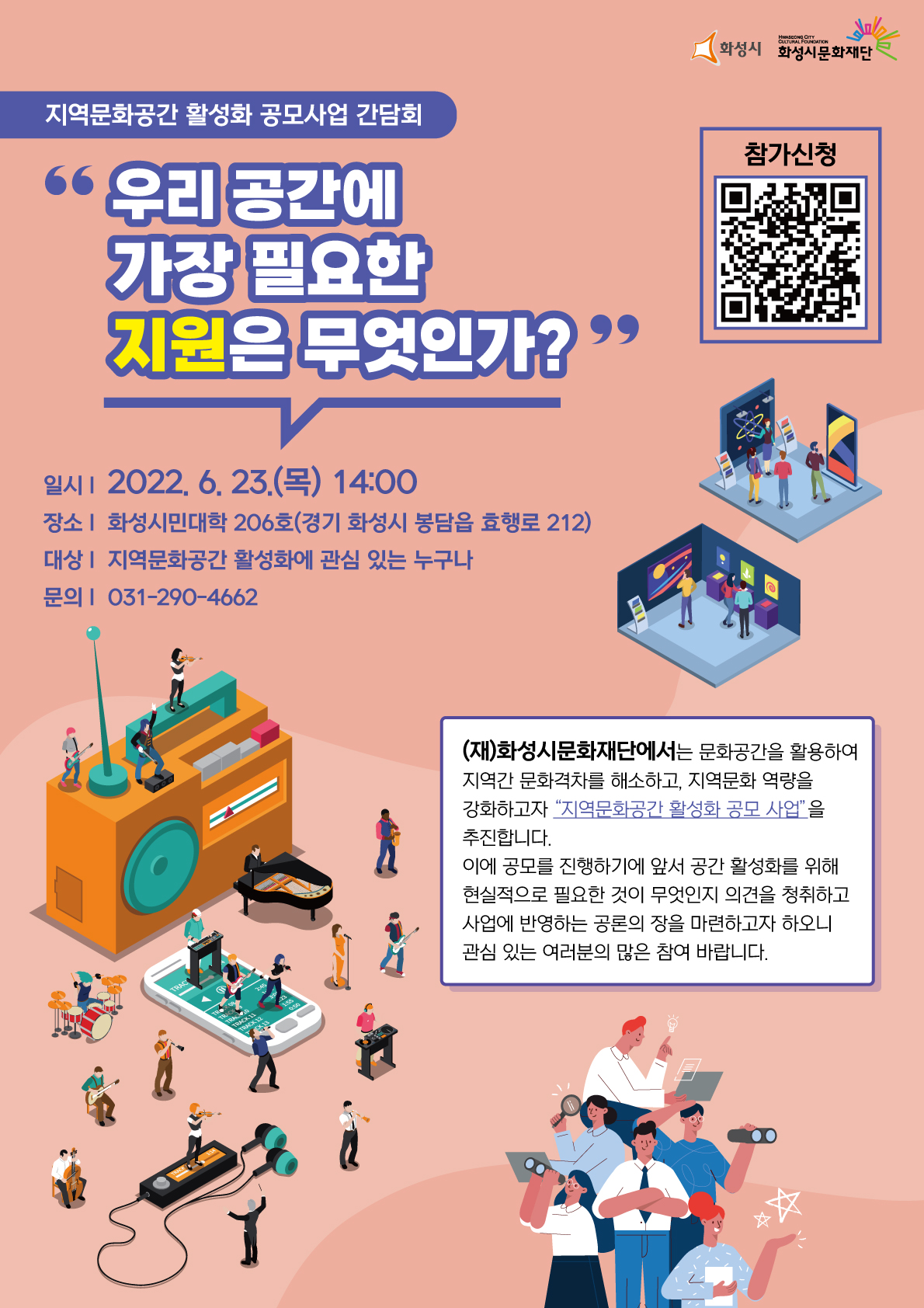 지역문화공간 활성화 공모사업 간담회 우리공간에 가장 필요한 지원은 무엇인가? 일시:2022.06.23(목) 14:00 장소:화성시민대학 206호(경기 화성시 봉담읍 효행로 212) 대상:'지역문화공간 활성화에 관심있는 누구나 문의:031-290-4662 
(재) 화성시문화재단에서는 문화공간을 활용하여 지역간 문화격차를 해소하고, 지역문화 역량을 강화하고자 지역문화공간활성화공모사업 을 추진합니다. 이에 공모를 진행하기에 앞서 공간 활성화를 위해 현실적으로 필요한 것이 무엇인지 의견을 청취하고 사업에 반영하는 공론의 장을 마련하고자 하오니 관심있는 여러분의 많은 참여 바랍니다. 