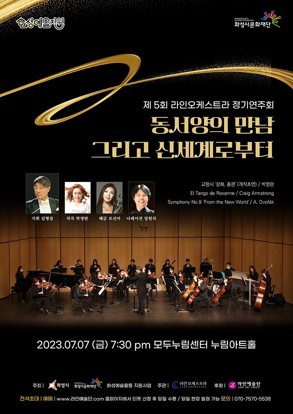 화성예술지원
CULTURAL FOUNDATION
화성시문화재단
제 5회 라인오케스트라 정기연주회
동서양의 만남
그리고 신세계로부터
지휘 김형걸
작곡 박영란
해금 모선미
나레이션 장원석
교향시 '장화, 홍련' (개작초연) / 박영란
El Tango de Roxanne / Craig Armstrong Symphony No.9 'From the New World' / A. Dvo？ak
2023.07.07 (금) 7:30 pm 모두누림센터 누림아트홀
주최 |
화성시 화성시문화재단
화성예술활동 지원사업 주관
라인 오케스트라
LINE ORCHESTRA
후원 |
라인예술단
LINE ART GROUP
전석초대 예매|www.라인예술단.com 홈페이지에서 티켓 신청 후 당일 수령 / 당일 현장 발권 가능 문의 070-7570-5538