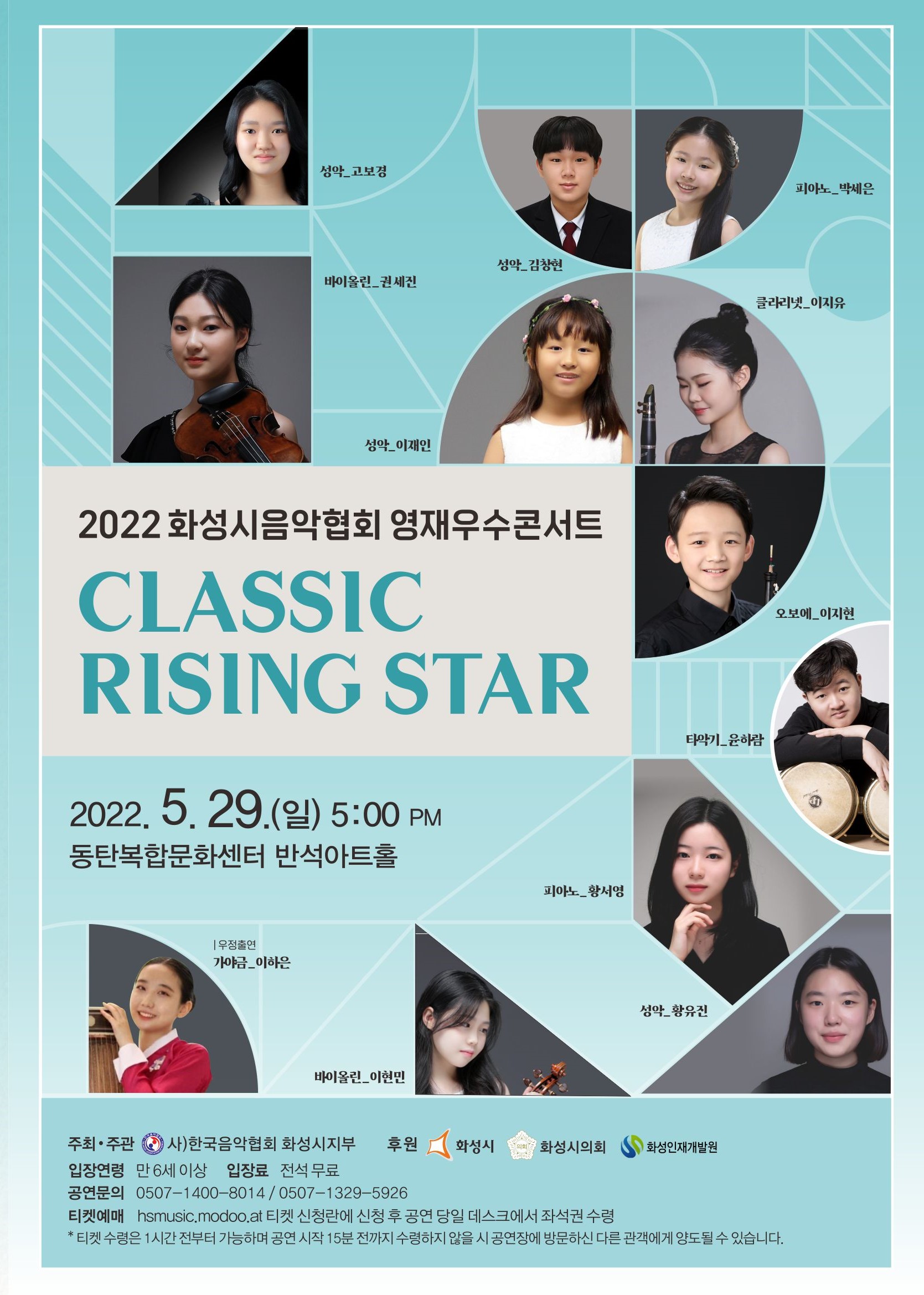 2022 화성시음악협회 영재우수콘서트
CLASSIC RISING STAR
2022, 5. 29.(일) 5:00 PM 동탄복합문화센터 반석아트홀

성악 고보경
피아노_박세은
성악 김창현
바이올린 권세진
클라리넷 이지유
성악 이재인
오보에_이지현
타악기 윤하람
피아노 황서영
우정출연 가야금_이하은
성악 황유진
바이올린_이현민
주최·주관 (0) 사)한국음악협회 화성시지부 
후원 화성시 화성시의회 화성인재개발원 
입장연령 만 6세 이상 
입장료 전석 무료 
공연문의 0507-1400~8014 / 0507-1329-5926 
티켓예매 hsmusic.modoo.at 티켓 신청란에 신청 후 공연 당일 데스크에서 좌석권 수령 
* 티켓 수령은 1시간 전부터 가능하며 공연 시작 15분 전까지 수령하지 않을 시 공연장에 방문하신 다른 관객에게 양도될 수 있습니다.
