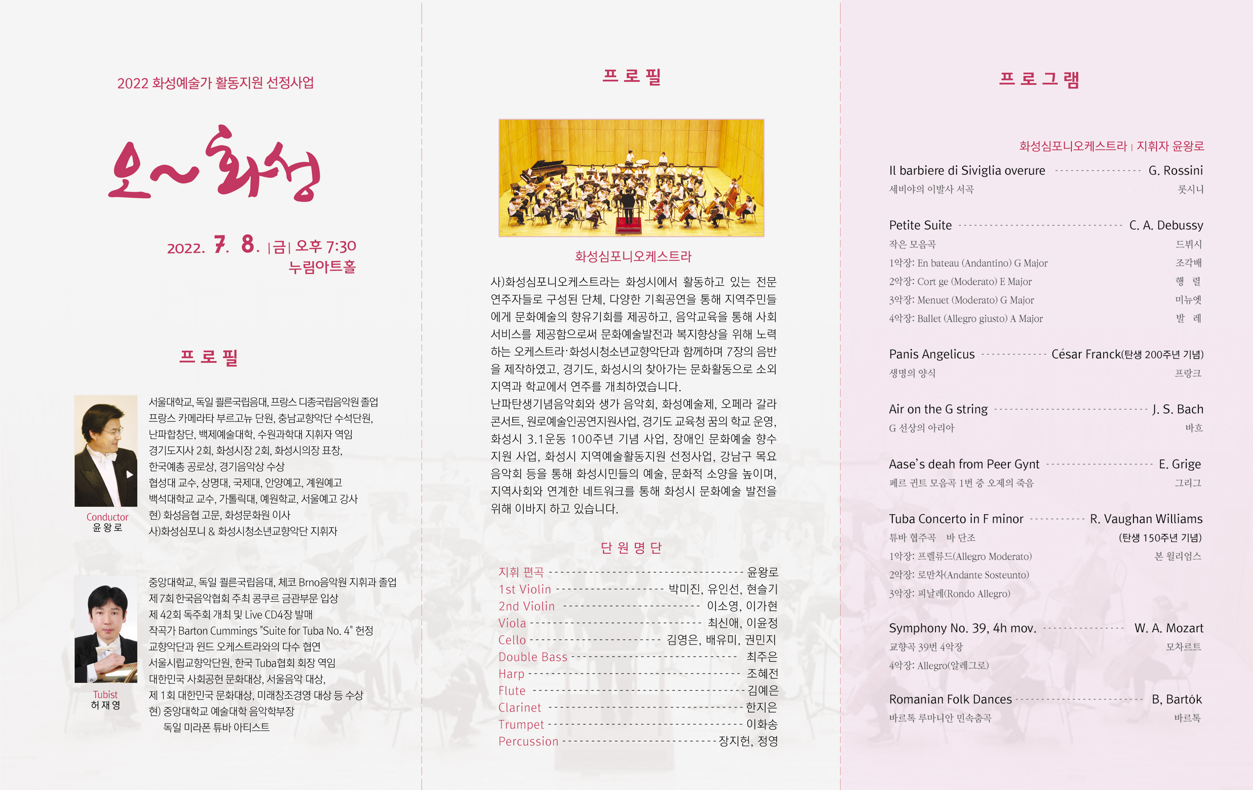 2022 화성예술가 활동지원 선정사업 오~ 화성
2022년 7월 8일 금요일 오후 7시 30분
누림아트홀
프로필: 
윤왕로 Conductor
서울대학교, 독일 퀼른국립음대, 프랑스 디종국립음악원 졸업
프랑스 카메라타 부르고뉴 단원, 충남교향악단 수석단원,
난파합창단, 백제예술대학, 수원과학대 지휘자 역임
경기도지사 2회, 화성시장 2회, 화성시의장 표창, 한국예총 공로상, 경기음악상 수상
협성대 교수, 상명대, 국제대, 안양예고, 계원예고, 백석대학교 교수, 가톨릭대, 예원학교, 서울예고 강사
현)화성음협 고문, 화성문화원 이사
사)화성심포니 & 화성시청소년교향악단 지휘자 
허재영 Tubist
중앙대학교, 독일 쾰른국립음대, 체코 Brno음악원 지휘가 졸업
제7회 한국음악협회 주최 콩쿠르 금관부문 입상
제42회 독주회 개최 및 Live CD 4장 발매
작곡가 Barton Cummings “Suite for Tuba No. 4” 헌정
교향악단과 윈드오케스트라와의 다수 협연
서울시립교향악단원, 한국 Tuba협회 회장 역임
대한민국 사회공헌 문화대상, 서울음악 대상,
제1회 대한민국 문화대상, 미래창조경영 대상 등 수상
현) 중앙대학교 예술대학 음악학부장 
    독일 미라폰 튜바 아티스트
화성심포니오케스트라
사)화성심포니오케스트라는 화성시에서 활동하고 있는 전문연주자들로 구성된 단체, 다양한 기획공연을 통해지역주민들에게 문화예술의 향유기회를 제공하고, 음악교육을 통해 사회 서비스를 제공함으로써 문화예술발전과 복지향상을 위해 노력하는 오케스트라/화성시청소년교향악단과 함께하며 7장의 음반을 제작하였고, 경기도, 화성시의 찾아가는 문화활동으로 소외지역과 학교에서 연주를 개최하였습니다.
난파탄생기념음악회와 생가 음악회, 화성예술제, 오페라 갈라 콘서트, 원로예술인공연지원사업, 경기도 교육청 꿈의 학교 운영, 화성시 3.1운동 100주년 기념 사업, 장애인 문화예술 향수 지원 사업, 화성시 지역예술활동지원 선정사업, 강남구 목요음악회 등을 통해 화성시민들의 예술, 문화적 소양을 높이며, 지역사회와 연계한 네트워크를 통해 화성시 문화예술 발전을 위해 이바지하고 있습니다.
단원명단
지휘 편곡 윤왕로
1st Violin 박미진, 유인선, 현슬기
2nd Violin 이소영, 이가현
Viola 최신애, 이윤정
Cello 김영은, 배유미, 권민지
Double Bass 최주은
Harp 조혜전
Flute 김예은
Clarinet 한지은
Trumpet 이화송
Percussion 장지헌, 정영
프로그램
화성심포니오케스트라 / 지휘자 윤왕로
Il Barbiere di Siviglia Overure / G. Rossini
세비야의 이발사 서곡 / 롯시니
Petite Suite / C. A. Debussy
작은 모음곡 드뷔시
1악장: En bateau (Andantino) G Major 조각배
2악장: Cortg e (Moderato) E Major 행렬
3악장: Menuet (Moderato) G Major 미뉴엣
4악장: Ballet (Allegro giusto) A Major 발레
Panis Angelicus / Cesar Franck(탄생 200주년 기념)
생명의 양식 / 프랑크
Air on the G string / J. S. Bach
G 선상의 아리아 / 바흐
Aase’s deah from peer gynt / E. Grige
페르 귄트 모음곡 1번 중 오제의 죽음 / 그리그
Tuba Concerto in F minor / R. Vaughan Williams(탄생 150주년 기념)
튜바 협조곡 바 단조 / 본 윌리엄스
1악장: 프렐류드(Allegro Moderato)
2악장: 로만차(Andante Sosteunto)
3악장: 피날레(Rondo Allegro)
Symphony No. 39, 4h mov. / W. A. Mozart
교향곡 39번 4악장 / 모차르트
4악장: Allegro(알레그로)
Romanian Folk Dances / B, Bartok
바르톡 루마니안 민속춤곡 / 바르톡