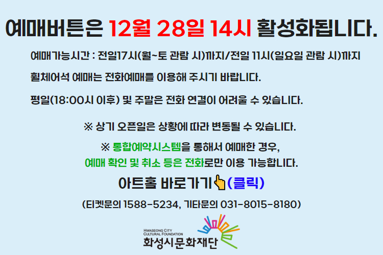 티켓 예매 안내 예매버튼은 12월 28일 14시에 활성화 됩니다. 예매가능시간: 전일 17시(월~토 관람 시)까지 /전일 11시(일요일 관람 시)까지 휠체어석 예매는 전화예매를 이용해주시기 바랍니다. 평일 18시 이후 및 주말은 전화 연결이 어려울 수 있습니다. 통합예약시스템을 통해 예매한 경우, 예매 확인 미취소는 유선상으로만 이용 가능합니다. 티켓문의 1588-5234 상기오픈일은 상황에 따라 변동될 수 있습니다.