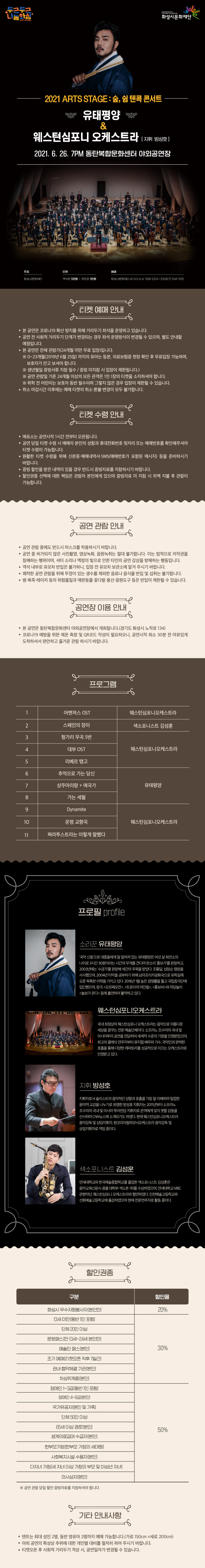 2021 Arts Stage 숲, 쉼 : 텐콕 콘서트 - 유태평양 With 웨스턴심포니오케스트라
지휘 방성호, 2021년 6월 26일 토요일 7시 동탄복합문화센터 야외공연장
주최 화성시문화재단
티켓 객석존 5천원, 텐트존 1만원
예매
화성시문화재단 art.hcf.or.kr 1588-5234 인터파크 1544-1555
티켓 예매 안내
본 공연은 코로나 19 확산 방지를 위해 거리두리 좌석을 운영하고 있습니다.
공연 전 사회적 거리두기 단계가 변경되는 경우 좌석 운영방식이 변경될 수 있으며, 별도 안내할 예정입니다.
본 공연은 전체관람가(24개월 미만 무료 입장)입니다. 
0~23개월(2019년 6월 25일)까지의 유아는 등본, 의료보험증 현장 확인 후 무료입장 가능하며, 보호자가 안고 보셔야 합니다.
생년월일 증빙서류 지참 필수 / 증빙 미지참시 입장이 제한됩니다.
공연 관람일 기준 24개월 이상의 모든 관객은 1인 1장의 티켓을 소지하셔야 합니다.
취학 전 어린이는 보호자 동반 필수이며, 그렇지 않은 경우 입장이 제한될 수 있습니다.
취소마감 시간 이후에는 예매 티켓을 취소/환불/변경이 모두 불가합니다.

티켓수령안내
매표소는 공연시작 1시간 전부터 오픈됩니다.
공연 당일 티켓 수령 시 예매자 본인의 성함과 휴대전화번호 뒷자리 또는 예매번호를 확인해주셔야 티켓 수령이 가능합니다. 원활한 티켓 수령을 위해 신분증/예매내역서/SMS(예매번호가 포함된 메시지) 등을 준비하시기 바랍니다.
증빙 할인을 받은 내역이 있을 경우 반드시 증빙자료를 지참하시기 바랍니다.
할인권종 선택에 대한 책임은 관람자 본인에게 있으며 증빙자료 미 지참 시 차액 지불 후 관람이 가능합니다.
공연 관람 안내
공연 관람 중에도 반드시 마스크를 착용하시기 바랍니다.
공연 중 허가되지 않은 사진촬영, 영상녹화, 음원녹취는 절대 불가합니다. 이는 법적으로 저작권을 침해하는 행위이며, 셔터 소리나 액정의 빛으로 인한 타인의 공연 감상을 방해하는 행동입니다.
객석 내부로 유모차 반입은 불가하니, 입장전 유모차 보관소에 맡겨 주시기 바랍니다.
쾌적한 공연 관람을 위해 뚜껑이 있는 생수를 제외한 음료나 음식물 반입 및 섭취는 불가합니다.
병/폭죽/레이저 등의 위험물질과 애완동물/꽃다발/풍선/응원도구 등은 반입이 제한될 수 있습니다.
공연장 이용 안내
본 공연은 동탄복합문화센터 야외공연장에서 개최됩니다.(경기도 화성시 노작로 134)
코로나19 예방을 위한 체온 측정 및 QR 코드 작성이 필요하오니, 공연시작 최소 30분 전 여유있게 도착하셔서 편안하고 즐거운 관람 하시기 바랍니다.
프로그램
어벤져스 OST / 웨스턴심포니오케스트라
스페인의 장미 / 색소포니스트 김성훈
헝가리 무곡 5번, 대부 OST, 리베르 탱고 / 웨스턴심포니오케스트라
추억으로 가는 당신, 상주아리랑+애국가, 가는 세월/ 유태평양
Dynamite, 운명 교향곡, 짜라투스트라는 이렇게 말했다 / 웨스턴심포니오케스트라
프로필
소리꾼 유태평양
국악 신동으로 대중들에게 잘 알려져있는 유태평양은 여섯 살 최연소의 나이로 3시간 30분이라는 시간의 무게를 견디며 판소리 홍보가를 완창하고 2003년에는 수궁가를 완창해 세간의 주목을 받았다. 조통달, 성창순 명창을 사사했으며, 2004년 타악을 공부하기 위해 남아프리카공화국으로 유학길에 오른 독특한 이력을 가지고 있다. 2016년 1월 높은 경쟁률을 뚫고 국립창극단에 입단했으며, 창극 오르페오전, 트로이의 여인들, 홍보씨와, 마당놀이 놀보가 온다 등에 출연하여 활약하고 있다.
웨스턴심포니오케스트라
국내 최정상의 웨스턴심포니오케스트라는 음악으로 아름다운 세상을 꿈꾸는 전문 예술단체이다. 소프라노 조수미의 국내 및 아시아투어 공연을 전담하여 세계적 수준의 기량을 인정받았으며, 최고의 클래식 연주자로부터 뮤지컬 배우와 가수, 국악인과 완벽한 호흡을 통해 다양한 레퍼토리를 성공적으로 오케스트라로 인정받고 있다. 
지휘 방성호
지휘자로서 솔리스트의 음악적인 성향과 호흡을 가장 잘 이해하며 밀접한 음악적 교감을 나누기로 유명한 방성호 지휘자는 2011년붙 소프라노 조수미의 국내 및 아시아 투어전담 지휘자로 관객에서 잊지 못할 감동을 선사하며 CNN뉴스에 소개되기도 하였다. 현재 웨스턴심포니오케스트라 음악감독 및 상임지휘자 원코리아필하모닉오케스트라 음악감독 및 상임지휘자로 역임중이다. 
색소포니스트 김성훈
연세대학교와 한국예술종합학교를 졸업한 색소포니스트 김성훈은 음악교육신문사 콩쿨대학부 색소폰 1위를 수상하였으며, 연세대학교 MBC 관현악단 쉐스턴심포니오케스트라와 협연하였다. 인천예술고등학교와 선화예술고등학교에 출강하였으며 현재 전문연주자로 활동 중이다. 
할인권종 안내
우수자원봉사자 20%, 조기예매, 문화패스, 예술인 패스, 13세 미만의 아동, 차상위 계층, 관내 협력업체, 장애인 1~3급 30%, 장애인 4~6급 국가유공자, 65세 이상 경로, 수급권자, 사회복지시설 수용자, 다자녀할인 50%, 
공연 관람 당일 할인 증빙자료르 지참하셔야 합니다.
기타 안내사항
텐트는 최대 성인 2명, 동반 영유아 2명까지 예매 가능합니다.(가로 150cmX세로 200cm )
야외 공연의 특성상 추위에 대한 개인별 대비를 철저히 하여 주시기 바랍니다.
티켓 오픈 후 사회적 거리두기 격상 시, 공연일자가 변경될 수 있습니다.

