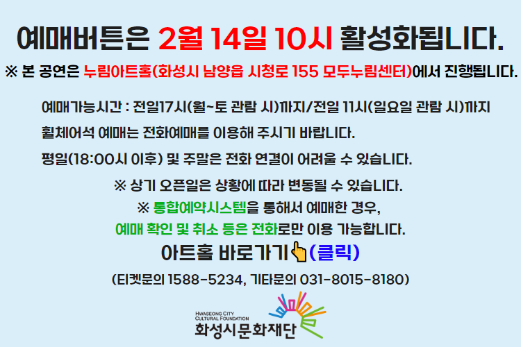티켓 예매 안내 예매버튼은 2월 14일 10시에 활성화 됩니다. 예매가능시간: 전일 17시(월~토 관람 시)까지 /전일 11시(일요일 관람 시)까지 휠체어석 예매는 전화예매를 이용해주시기 바랍니다. 평일 18시 이후 및 주말은 전화 연결이 어려울 수 있습니다. 통합예약시스템을 통해 예매한 경우, 예매 확인 미취소는 유선상으로만 이용 가능합니다. 티켓문의 1588-5234 상기오픈일은 상황에 따라 변동될 수 있습니다. 
아트홀 바로가기(클릭) 티켓문의 1588-5234
기타문의 031-8015-8180 화성시문화재단