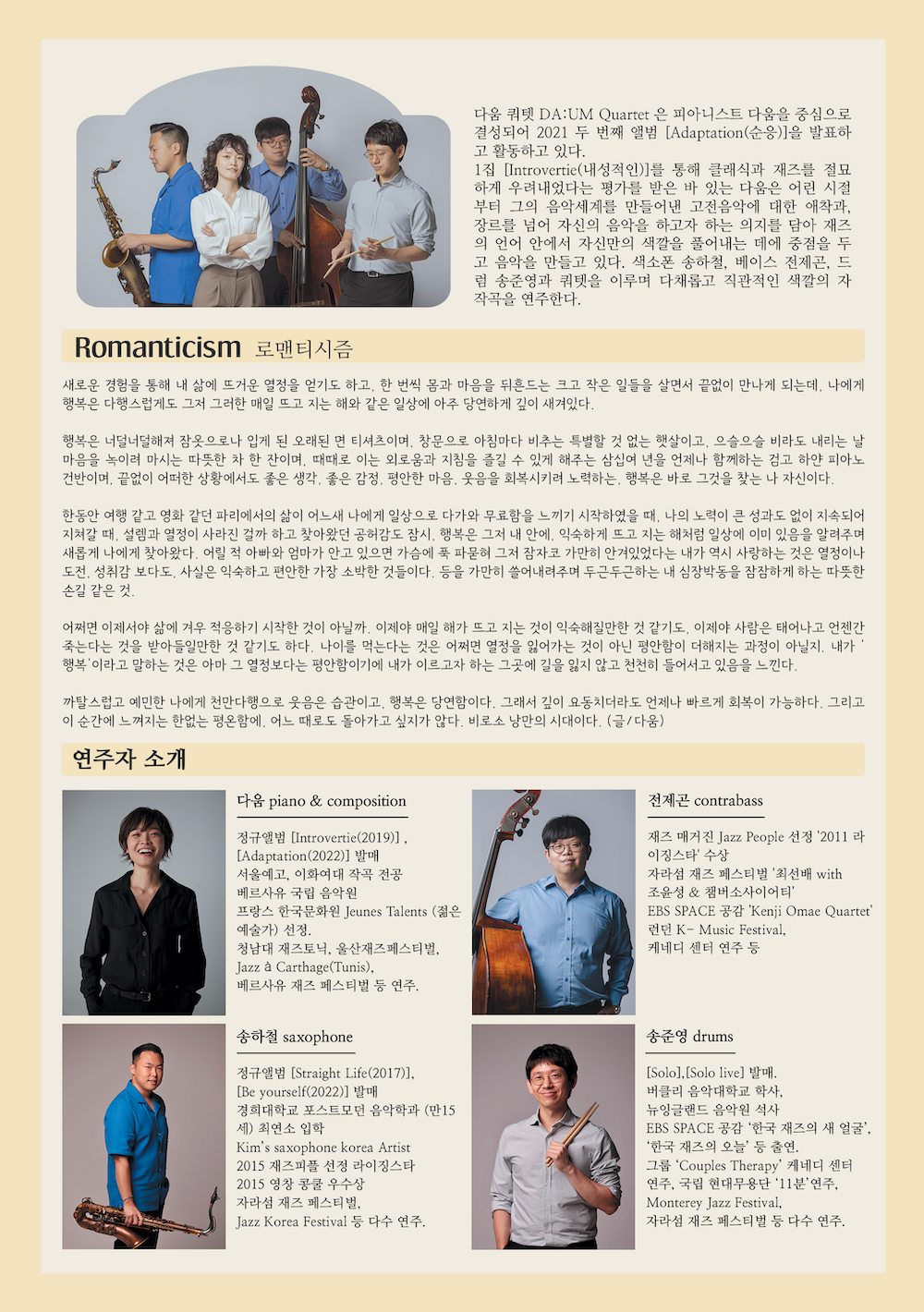 다움 쿼텟은 피아니스트 다움을 중심으로 결성되어 2021 두 번째 앨범 adaptation 순응을 발표하고 활동하고 있다. 1집 Introvertie(내성적인)을 통해 클래식과 재즈를 절묘하게 우려내었다는 평가를 받은 바 있는 다움은 어린 시정부터 그의 음악세계를 만들어낸 고전음악에 대한 애착과, 장르를 넘어 자신의 음악을 하고자 하는 의지를 담아 재즈의 언어 안에서 자신만의 색깔을 풀어내는 데에 중점을 두고 음악을 만들고 있다. 색소폰 송하철, 베이즈 전제곤, 드럼 송준영과 쿼텟을 이루며 다채롭고 직관적인 색깔의 자작곡을 연주한다. Romanticism 로맨티시즘 새로운 경험을 통해 내 삶에 뜨거운 열정을 얻기도 하고, 한 번씩 몸과 마음을 뒤흔드는 크고 작은 일들을 살면서 끝없이 만나게 되는데, 나에게 행복은 다행스럽게도 그저 그러한 매일 뜨고 지는 해와 같은 일상에 아주 당연하게 깊이 새겨있다. 행복은 너덜너덜해져 잠옷으로나 입게 된 오래된 면 티셔츠이며, 창문으로 아침마다 비추는 특별한 것 없는 햇살이고, 으슬으슬 비라도 내리는 날 마음을 녹이려 마시는 따뜻한 차 한 잔이며, 때때로 이는 외로움과 지침을 즐길 수 있게 해주는 삼십여년을 언제나 함께하는 검고 하얀 피아노 건반이며, 끝없이 어떠한 상황에서도 좋은 생각, 좋은 감정, 평안한 마음, 웃음을 회복시키려 노력하는, 행복은 바로 그것을 찾는 나 자신이다.  한동안 여행같고 영화같던 파리에서의 삶이 어느새 ㄴ아ㅔ게 일상으로 다가와 무료한을 느끼기 시작하였을 때, 나의 노력이 큰 성과도 없이 지속되어 지쳐갈 때, 설렘과 열정이 사라진걸까 하고 찾아왔던 공허감도 잠시, 행복은 그저 내 안에, 익숙하게 뜨고 지는 해처럼 일상에 이미 있음을 알려주며 새롭게 나에게 찾아왔다. 어릴 적 아빠와 엄마가 안고 있으면 가슴에 푹 파묻혀 그저 잠자코 가만히 안겨있었다는 내가 역시 사랑하는 것은 열정이나 도전, 성취감 보다도 사실은 익순하고 편안한 가장 소박한 것들이다. 등을 가만히 쓸어내려주며 두근두근하는 내 심장박동을 잠잠하게 하는 따뜻한 손길 같은 것. 어쩌면 이제서야 삶에 겨우 적응하기 시작한 것이 아닐까. 이제야 매일 해가 뜨고 지는 것이 익숙해질만한 것 같기도. 이제야 사람은 태어나고 언젠간 죽는다는 것을 받아들일만한 것 같기도 하다. 나이를 먹는 다는 것은 어쩌면 열정을 잃어가는 것이 아닌 평안함이 더해지는 과정이 아닐지. 내가 행복이라고 말하는 것은 아마 그 열정보다는 평안함이기에 내가 이르고자 하는 그 곳에 길을 잃지 않고 천천히 들어서고 있음을 느낀다. 까탈스럽고 예민한 나에게 천만다행으로 웃음은 습관이고, 행복은 당연함이다. 그래서 깊이 요동치더라도 언제나 빠르게 회복이 가능하다. 그리고 이 순간에 느껴지는 한없는 평온함에, 어느 때로도 돌아가고 싶지가 않다. 비로소 낭만의 시대이다. 글 다움 연주자 소개 다움 piano & composition 정규앨범 Introvertie(2019), Adaptation(2022) 발매, 서울예고, 이화여대 작곡 전공, 베르사유 국립 음악원 프랑스 한국문화원 Jeunes Talents (젊은 예술가) 선정, 청남대 재즈토닉, 울산재즈페스티벌, Jazz a Carthage Tunis, 베르사유 재즈 페스티벌 등 연주. 전제곤 contrabass 재즈 매거진 jazz people '2011 라이징스타' 수상, 자라섬재즈페스티벌 최선배 with 조윤성 & 챔버소사이어티 EBS SPACE 공감 Kenji omae quartet 런던 K-Music Festival 케네디 센터 연주 등, 송하철 saxophone 정규앨범 straight life(2017), Be yourselg(2022) 발매, 경희대학교 포스트모던 음악학과 만15세 최연수 입학, Kim's saxophone korea artist 2015 재즈피플 선정 라이진스타 2015 영찬 콩쿨 우수상 자라섬 재즈 페스티벌 등 다수 연주 송준영 drums solo, solo live 발매, 버클리 음악대학교 학사, 뉴잉글랜드 음악원 석사, EBS SPACE 공감 한국 재즈의 새 얼굴, 한국 재즈의 오늘 등 출연, 그룹 couples therapy 케네디 센터 연주, 국립 현대무용단 11분 연주, 자라섬 재즈 페스티벌 등 다수 연주 다움 쿼텟 romanticism 포스터romanticism ________(___________) 