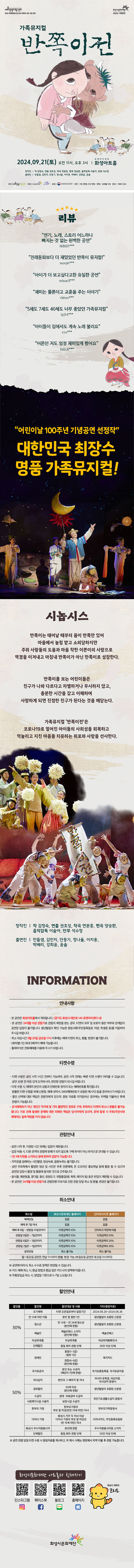 예술경영지원센터 2024 지역맞춤형 중소규모 콘텐츠 공모 선정 공연 화성시문화재단 2024 기획공연 가족뮤지컬 반쪽이전 2024.09.21((토) 오전 11시, 오후 3시 유앤아이센터 화성아트홀 창작진 작 김정숙, 연출 권호성, 작곡 연분홍, 편곡 양승환, 음악감독 이술아, 안무 석수정,
출연진 민들샘, 김민지, 안동기, 정나율, 이지용, 박배리, 강희윤, 윤솔 
주최 예술경영지원센터 주관 화성시문화재단 후원 문화체육관광부 티켓 R석 2만원, S석 1만원 연령 24개월 이상 문의 1588-5234
=리뷰=
연기,  노래,  스토리  어느하나  빠지는  것  없는  완벽한  공연 
전래동화보다  더  재밌었던  반쪽이  뮤지컬! 
아이가  보고싶다고한  유일한  재미는  물론이고  교훈을  주는  이야기
5세도  7세도  40세도  너무  좋았던  가족뮤지컬
아이들이  집에서도  계속  노래  불러요
어른인  저도  엄청  재미있게  봤어요
어린이날  100주년  기념공연  선정작 
대한민국  최장수  명품  가족뮤지컬 

=시놉시스=
반쪽이는  태어날  때부터  몸이  반쪽만  있어  마을에서  놀림  받고  소외당하지만  주위  사람들의  도움과  마음  착한  이쁜이의  사랑으로  역경을  이겨내고  마침내  반쪽이가  아닌  한쪽이로  성장한다  반쪽이를  보는  어린이들은  친구가  나와  다르다고  차별하거나  무시하지  않고,  충분한  시간을  갖고  이해하며  사랑하게  되면  진정한  된다는  것을  깨닫는다  '반쪽이전'은  코로나  19로  멀어진  아이들의  사회성을  회복하고  억눌리고  지친  마음을  치유하는  위로와  사랑을  선사한다. 

=창작진=
작  김정숙,  연출  권호성,  작곡  연분홍,  편곡  양승환,  음악감독  이술아,  안무  석수정  출연진  민들샘,  김민지,  안동기,  정나율,  이지용,  박배리,  강희윤,  윤솔 

=information  안내사항  =
-본 공연은  화성아트홀에서  개최됩니다.(경기도  화성시 태안로 145 유앤아이센터내)
-본 공연은 24개월  이상  관람가로  관람의  제한을  받는  경우,  티켓의  유무  및  보호자  동반  여부와  관계없이  공연장  입장이  불가합니다.  생년월일이  확인  가능한  증빙서류(주민등록등본,  여권,  학생증  등)를  지참하여  주시길  바랍니다.  
-취소마감시간  9월  20일  금요일  17시  이후에는  예매  취소  환불,  변경이 불가합니다.
-(회차별)  1인  최대  5매까지  가능합니다. 
-휠체어석은  전화예매를  이용해  주시기  바랍니다.

=티켓수령=
-티켓  수령은  공연  시작  1시간  전부터  가능하며,  전에는  빠른  수량이  어려울  수  있습니다.  30분  전  여유  있게  도착하시어,  편안한  관람이  되시길 바랍니다.
-수령  시,  예매자자  본인의  성함과  전화번호  뒷자리  또는  예매번호를  확인합니다.  
-원할한  수령을  위해  신분증,  내역서,  sms(예매번호가  포함된  메시지)등을  준비하시기  바랍니다.
-할인  선택에  대한  책임은  관람자에게  있으며,  증빙  자료를  미지참하신  경우에는  차액을  지불하신  후에  관람이 가능합니다.
-공식예매처가  개인간  직거래  기타  불법적인  경로로  구매,  취득하신  취소나  환불은  불가능합니다.  이로  인해  발생한  문제에  피해와  책임은 당사자에게 있으며 문제  발생  시  주최/주관사와  예매처는  일체  책임을  지지  않습니다.  

=관람안내=
-공연시작후,  지정된  시간  외에는  제한됩니다.  
-입장  허용시  다른  관객의  관람에  방해가  되지  않도록  구매  좌석이 아닌 좌석으로  안내될 수 있습니다.
-1인 1매  티켓을  소지하신  분에  한하여  입장이 가능합니다.
-저작권을  침해하는  사진촬영,  영상녹화,음원녹취는  불가합니다.
-공연 주최측에서  촬영한  영상  사진은  추후  언론매체,  온  오프라인  홍보채널 등에  활용  될  있으며 공연장 입장시 촬영 및 활용에  동의한  것으로  간주됩니다.  
-음식물,  애완동물,  꽃다발,  풍선,  응원도구,  위험물질  (병,  폭죽,  레이저  등)  등은  반입이  제한될  수 있습니다.
-본 공연은 24개월 이상 관람가로 관람연령  미숙지로  인한  관람  당일 취소 및 환불, 변경은  불가합니다.

=취소안내=(표)
-항목명: 취소일 / 화성시문화재단홈페이지 / 인터파크홈페이지
-항목내용
취소일 /   없음 / 없음,
예매후7일이내 /  없음 / 없음,
예매후8~관람일10일전까지 / 티켓금액의10% / 인터파크약관에 따름
관람일9일전~7일전까지 / 티켓금액의10% / 티켓금액의10%
관람일6일전~3일전까지 / 티켓금액의10% / 티켓금액의20%
관림일2일전~1일전까지 / 티켓금액의10% / 티켓금액의30%
공연당일 / 취소불가능 / 취소불가능
-월~토요일 공연은 전날17시까지 환불,변경 가능(일요일 공연은 토요일 11시까지)
※  공연에  따라서  수수료  정책은  변경될 수 있습니다.
※  카드 예매취소시,  환급  방법과  환급일은  카드사의  정책에  따릅니다.  
※  무통장  입금 취소시 영업일  기준으로  5~7일  소요됩니다.  

=할인안내=(표)
-항목명: 할인율/ 할인명 / 할인대상및내용 / 기타(증빙자료)
-항목내용
30% / 조기예매 / 티켓예매일로부터 일정기간 / 2024.0620~2024.06.26,
30% / 만13세미만아동 / 본인및동반1인 / 생년월일이 포함된 신분증,
30% / 청소년 / 만13세~만24세청소년(본인에한함) / 생년월일이 포함된 신분증,
30% / 예술인 / 예술인패스 소지자 / 예술인패스,
30% / 차상위계증 / 차상위계층 / 차상위계층확인서,
30% / 단체할인 / 동일회차관람단체 / 20인이상 단체,
50% / 장애인 / 중증(1~3급)(동반1인), 경증(4~6급)(본인에한함) / 복지카드,
50% / 국가유공자 / 본인 또는 수권자(해당자 1인에한함) / 국가보훈등록증, 국가유공자증,
50% / 의사상자 / 본인과 그 배우자 및 자녀 / 의사자 유족증, 의상사증, 의사상자증명서, 
50% / 경로할인 / 65세이상(본인에 한함) / 생년월일이 포함된 신분증,
50% / 수급자 / 생계, 의료급여수급자 / 국민기초생활수급자증명서,
50% / 사회복지시설수용자 / 보장시설수급자 / 국민기초생활수급자증명서,
50% / 한부모가정 / 한부모가정의 부모 및 미성년(만19세미만)자녀 / 한부모가족증명서,
50% / 다자녀가졍 / 화성시거주두자녀이상 다자녀가정의 부모및 미성년(만19세미만)자녀/ 다자녀카드, 주민등록표등본
50% / 화성시우수자원봉사자 / 본인에 한함 / 우수자원봉사자소지자,
50% / 단체할인 / 동일회차관람단체 / 50인이상단체
※  공연관람당일 티켓수령시 증빙자료를  제시하고,  미  제시시  시에는  현장에서  차액  지불 후 관람가능합니다.

=화성시문화재단아트홀과친해지기=(SNS)
인스타그램 QR코드 / 페이스북  QR코드 /블로그  QR코드 /홈페이지  QR코드  / 화성시캐릭터 코리요  

><a href=