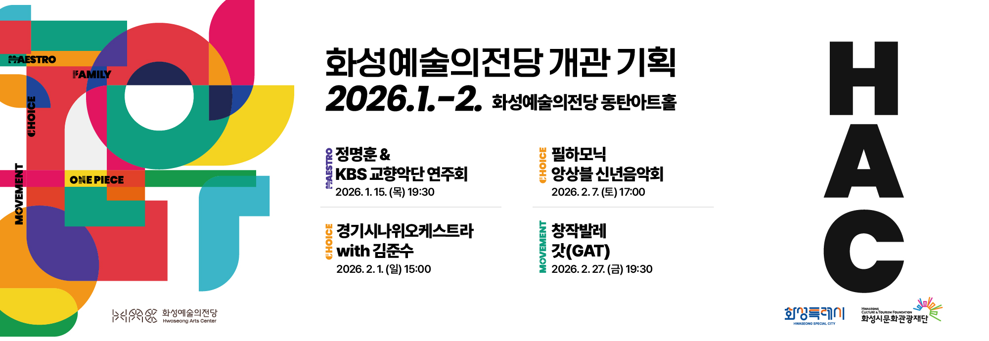 MAESTRO FAMILY CHOICE MOVEMENT ONE PIECE  화성예술의전당 개관 기획 2026.1.-2. 화성예술의전당 동탄아트홀  정명훈 & KBS 교향악단 연주회 2026. 1. 15. (목) 19:30  필하모닉 앙상블 신년음악회 2026. 2. 7. (토) 17:00  경기시나위오케스트라 with 김준수 2026. 2. 1. (일) 15:00  창작발레 갓(GAT) 2026. 2. 27. (금) 19:30  HAC