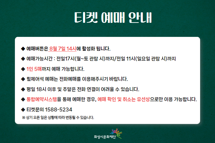 
티켓 예매 안내 
-예매버튼은 8월 7일 14시에 활성화 됩니다. 
-예매가능시간: 전일 17시(월~토 관람 시)까지 /전일 11시(일요일 관람 시)까지 
-1인 5매까지 예매 가능합니다. 
-휠체어석 예매는 전화예매를 이용해주시기 바랍니다. 
-평일 18시 이후 및 주말은 전화 연결이 어려울 수 있습니다. 
-통합예약시스템을 통해 예매한 경우, 예매 확인 및 취소는 유선상으로만 이용 가능합니다. 
-티켓문의 1588-5234 상기오픈일은 상황에 따라 변동될 수 있습니다. 
※상기 오픈 일은 상황에 따라 변동될 수 있습니다. 
