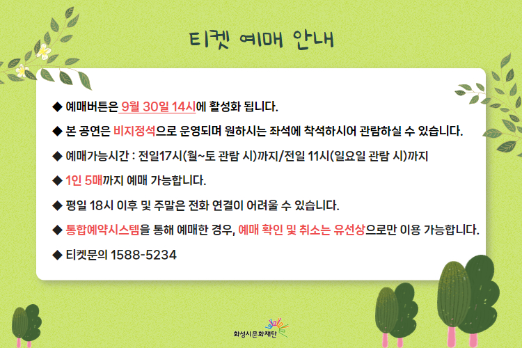  티켓 예매 안내 
-예매버튼은 9월 30일 14시에 활성화 됩니다. 
-본 공연은 비지정석으로 운영되며 원하시는 좌석에 착석하시어 관람하실 수 있습니다. 
-예매가능시간: 전일 17시(월~토 관람 시)까지 /전일 11시(일요일 관람 시)까지 
-1인 5매까지 예매 가능합니다. 
-평일 18시 이후 및 주말은 전화 연결이 어려울 수 있습니다. 
-통합예약시스템을 통해 예매한 경우, 예매 확인 미취소는 유선상으로만 이용 가능합니다. 
-티켓문의 1588-5234 