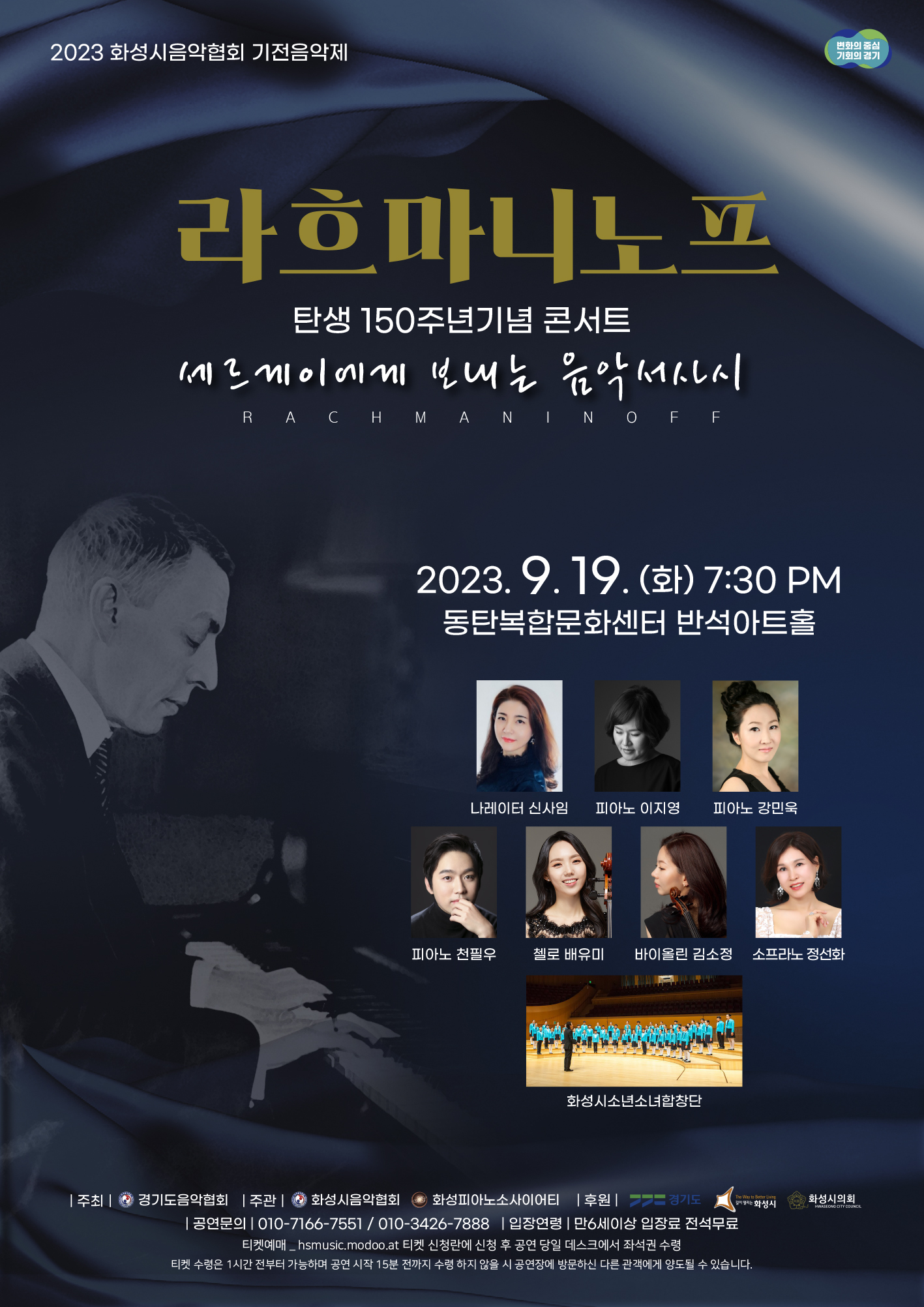 2023 화성시음악협회 기전음악제
라흐마니노프
탄생 150주년기념 콘서트
세르게이에게 보내는 음악서사시
RACHMANINOFF
2023.9. 19. (t) 7:30 PM
동탄복합문화센터 반석아트홀
나레이터 신사임 피아노 이지영 피아노 강민욱
변화의 중심 기회의 경기
피아노 천필우 첼로 배유미 바이올린 김소정 소프라노 정선화
화성시소년소녀합창단
|주|경기도음악협회 주관 | 화성시음악협회 화성피아노소사이어티 |후원 |
-- 경기도
The Way to Better Living
길이 열리는 화성시
공연문의 010-7166-**** / 010-3426-**** |입장연령 만6세이상 입장료 전석무료 티켓예매_hsmusic.modoo.at 티켓 신청란에 신청 후 공연 당일 데스크에서 좌석권 수령 티켓 수령은 1시간 전부터 가능하며 공연 시작 15분 전까지 수령하지 않을 시 공연장에 방문하신 다른 관객에게 양도될 수 있습니다.
화성시의회
HWASEONG CITY COUNCIL
