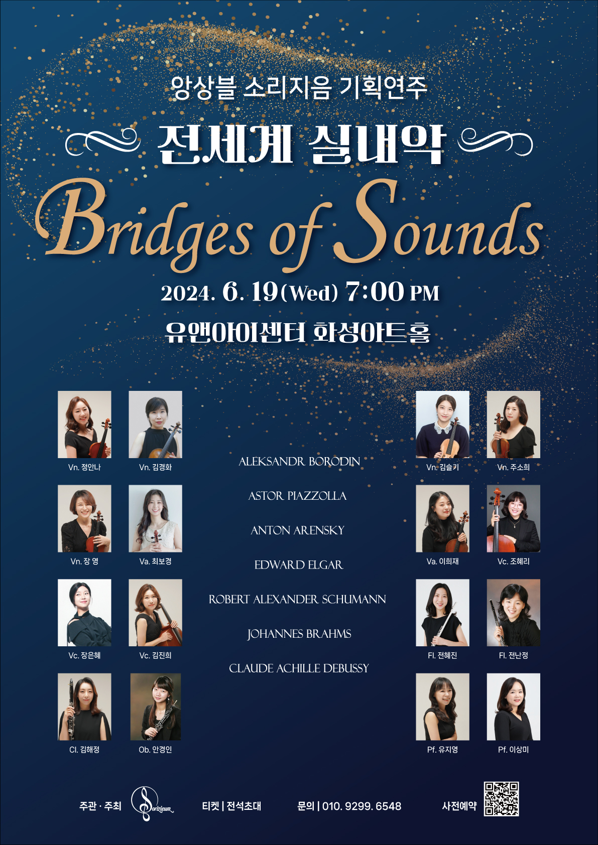 
앙상블 소리지음 기획연주 전세계 실내악
Bridges of Sounds 
2024.6.19 (Wed) 7:00 PM
유앤아이센터 화성아트홀

Vn. 정안나
A
Vn. 김경화

Vn. 장영
Va. 최보경

Vc. 장은혜
Vc. 김진희

CI. 김해정
Ob. 안경인

Vn. 김슬기
Vn. 주소희

Va. 이희재
Vc. 조혜리

FI. 전혜진
FI. 전난정

Pf. 유지영
Pf. 이상미

Program
ALEKSANDR BORODIN
ASTOR PIAZZOLLA
ANTON ARENSKY
EDWARD ELGAR
ROBERT ALEXANDER SCHUMANN
JOHANNES BRAHMS
CLAUDE ACHILLE DEBUSSY

주관 · 주최 Dorizicum 
티켓 전석초대
문의 | 010.9299.6548
사전예약
