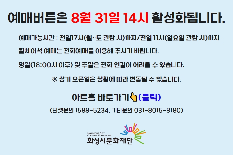 티켓 예매 안내 예매버튼은 8월 31일 14시에 활성화 됩니다. 예매가능시간: 전일 17시(월~토 관람 시)까지 /전일 11시(일요일 관람 시)까지 휠체어석 예매는 전화예매를 이용해주시기 바랍니다. 평일 18시 이후 및 주말은 전화 연결이 어려울 수 있습니다. 통합예약시스템을 통해 예매한 경우, 예매 확인 미취소는 유선상으로만 이용 가능합니다. 티켓문의 1588-5234 상기오픈일은 상황에 따라 변동될 수 있습니다.
