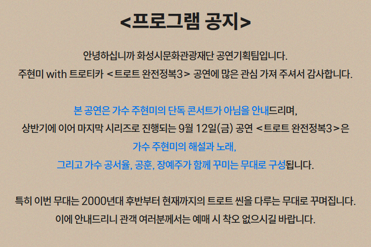 <프로그램 공지> 안녕하십니까 화성시문화관광재단 공연기획팀입니다. 주현미 with 트로티카 <트로트 완전정복3> 공연에 많은 관심 가져 주셔서 감사합니다. 본 공연은 가수 주현미의 단독 콘서트가 아님을 안내드리며, 상반기에 이어 마지막 시리즈로 진행되는 9월 12일(금) 공연 <트로트 완전정복3>은 가수 주현미의 해설과 노래, 그리고 가수 공서율, 공훈, 장예주가 함께 꾸미는 무대로 구성됩니다. 특히 이번 무대는 2000년대 후반부터 현재까지의 트로트 씬을 다루는 무대로 꾸며집니다. 이에 안내드리니 관객 여러분께서는 예매 시 착오 없으시길 바랍니다. 
