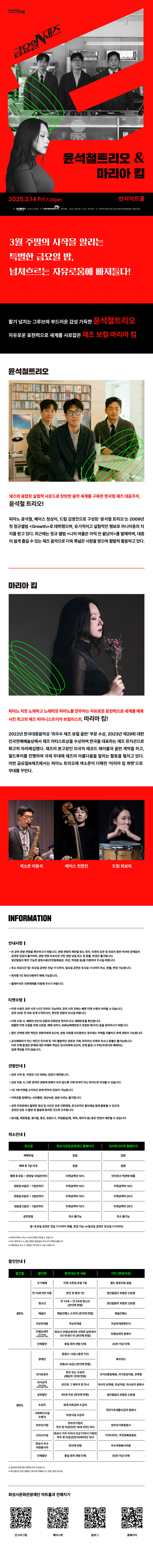 금요일 N재즈 윤석철트리오 & 마리아킴

3월 주말의 시작을 알리는 특별한 금요일 밤,
넘쳐흐르는 자유로움에 빠져들다!

활기 넘치는 그루브와 부드러운 감성 가득한 윤석철트리오
자유로운 표현력으로 세계를 사로잡은 재즈 보컬 마리아 킴

윤석철트리오
재즈와 융합된 실험적 사운드로 탄탄한 음악 세계를 구축한 한국형 재즈 대표주자, 윤석철 트리오!
피아노 윤석철, 베이스 정상이, 드럼 김영진으로 구성된 윤석철 트리오는 2009년 첫 정규앨범 Growth로 데뷔했으며, 유기적이고 실험적인 행보로 마니아층의 지지를 받고 있다. 최근에는 정규 앨범 나의 여름은 아직 안 끝났어를 발매하며, 대중이 쉽게 즐길 수 있는 재즈 음악으로 더욱 폭넓은 사랑을 받으며 활발히 활동하고 있다.

마라아킴
피아노 치듯 노래하고 노래하듯 피아노를 연주하는 자유로운 표현력으로 세계를 매혹시킨 최고의 재즈 피아니스트이자 보컬리스트, 마리아 킴!
2022년 한국대중음악상 최우수 재즈 보컬 음반 부문 수상, 2023년 제29회 대한민국연예예술상에서 재즈 아티스트상을 수상하며 한국을 대표하는 재즈 뮤지션으로 확고히 자리매김했다. 재즈의 본고장인 미국의 레코드 레이블과 음반 계약을 하고, 월드투어를 진행하며, 국제 무대에 재즈의 아름다움을 알리는 활동을 펼치고 있다. 이번 금요일N재즈에서는 피아노 트리오에 색소폰이 더해진 마리아 킴 쿼텟으로 무대를 꾸민다.

색소폰 이용석, 베이스 전창민, 드럼 최보미

INFORMATION

안내사항
- 본 공연 관람 연령을 확인하시기 바랍니다. 관람 연령의 제한을 받는 경우, 티켓의 유무 및 보호자 동반 여부와 관계없이 공연장 입장이 불가하며, 관람연령 미숙지로 인한 관람 당일 취소 및 환불, 변경은 불가합니다.
생년월일이 확인 가능한 증빙서류(주민등록등본, 여권, 학생증 등)을 지참하여 주시길 바랍니다.
- 취소 마감시간 월~토요일 공연은 전날 17시까지, 일요일 공연은 토요일 11시까지 취소, 환불, 변경 가능합니다.
- 회차별 1인 최대 5매까지 예매 가능합니다.
- 휠체어석은 전화예매를 이용해 주시기 바랍니다.

티켓수령
- 티켓 수령은 공연 시가 1시간 전부터 가능하며, 공연 시작 전에는 빠른 티켓 수령이 어려울 수 있습니다. 공연 30분 전 여유 있게 도착하시어, 편안한 관람이 되시길 바랍니다.
- 티켓 수령 시, 예매자 본인의 성함과 전화번호 뒷자리 또는 예매번호를 확인합니다. 원활한 티켓 수령을 위해 신분증, 예매 내역서, SMS(예매번호가 있는 메시지)를 준비하시기 바랍니다.
- 할인 선택에 대한 책임은 관람자에게 있으며, 증빙자료를 미지참하신 경우에는 차액을 지불하신 후에 관람이 가능합니다.
- 공식예매처가 아닌 개인가 직거래 및 기타 불법적인 경로로 구매, 취득하신 티켓의 취소나 환불을 불가능합니다. 이로 인해 발생한 문제에 대한 피해와 책임은 당사자에게 있으며, 문제 발생 시 주최/주관사과 예매처는 일체 책임을 지지 않습니다.

관람안내
- 공연 시작 후,  지정된 시간 외에는 입장이 제한됩니다.
- 입장 허용 시, 다른 관객의 관람에 방해가 되지 않도록 구매 좌석이 아닌 좌석으로 안내될 수 있습니다.
- 1인 1매 티켓을 소지하신 분에 한하여 입장이 가능합니다.
- 저작권을 침해하는 사진촬영, 영상녹화, 음원 녹취는 불가합니다.
- 공연 주최측에서 촬영한 영상 및 사진은 추후 언론매체, 온 오프라인 홍보채널 등에 활용 될 수 있으며 공연장 입장 시 촬영 및 활용에 동의한 것으로 간주됩니다.
- 음식물, 애완동물, 꽃다발, 풍선, 응원도구, 위험물질(병, 폭죽, 레이저 등) 등은 반입이 제한제한될 수 있습니다.

취소안내
취소일,  화성시문화관광재단 홈페이지, 인터파크티켓 홈페이지
예매당일, 없음, 없음
예매 후 7일 이내, 없음, 없음
예매 후 8일~관람일 10일전까지, 티켓금액의 10%, 인터파크 약관에 따름
관람일 9일전~7일전까지, 티켓금액의 10%, 티켓금액의 10%
관람일 6일전~3일전까지, 티켓금액의 10%, 티켓금액의 20%
관람일 2일전~1일전까지, 티켓금액의 10%, 티켓금액의 30%
공연당일, 취소 불가능, 취소 불가능
월~토요일 공연은 전날 17시까지 환불, 변경 가능(*일요일 공연은 토요일 11시까지)

*공연에 따라서, 취소 수수료 정책은 변경될 수 있습니다.
*카드 예매 취소 시,  환급 방법과 환급일은 카드사의 정책에 따릅니다.
*무통장입금 시, 영업일 기준으로 5~7일 소요됩니다.

할인안내
할인율, 할인명, 할인대상 및 내용, 기타(증빙자료)
30%, 조기예매, 티켓 오픈일 포함 7일, 별도 증빙자료 없음
30%, 만 13세 미만 아동, 본인 및 동반 1인, 생년월일이 포함된 신분증
30%, 청소년,  만 13세~만 24세 청소년(본인에 한함), 생년월일이 포함된 신분증
30%, 예술인, 예술인패스 소지자(본인에 한함), 예술인패스
30%, 차상위계층, 차상위계층, 차상위계층확인서
30%, 모범납세자(반석아트홀, 야외공연장만 해당). 화성시 모범납세자로 선정된 날로부터 1년 이내인 자(본인에 한함), 모범납세자 증명서
30%, 단체할인, 동일 회차 관람 단체, 20인 이상 단체
50%, 장애인, 중증(1~3급)(동반 1인), 복지카드
50%, 장애인, 경증(4~6급)(본인에 한함), 복지카드
50%, 국가유공자, 본인 또는 수권자(해당자 1인에 한함), 국가보훈등록증, 국자유공자증, 유족증
50%, 의사상자(화성아트홀, 누림아트홀만 해당), 본인과 그 배우자 및 자녀, 의사자 유족증, 의상자증, 의사상자 증명서
50%, 경로할인, 65세 이상(본인에 한함), 생년월일이 포함된 신분증
50%, 수급자, 생계 의료급여 수급자, 국민기초생활수급자 증명서
50%, 사회복지시설수용자, 보장시설 수급자, 국민기초생활수급자 증명서
50%, 한부모가정, 한부모가정의 부모 및 미성년(만19세미만) 자녀, 다자녀카드, 주민등록표등본
50%, 화성시 우수 자원봉사자, 본인에 한함, 우수자원봉사자증
50%, 단체할인, 동일 회차 관람 단체, 50인 이상 단체

*공연장에 따른 할인 항목에 차이가 있습니다.
*모든 할인은 공연 관람일 기준으로 적용됩니다.(연령, 증빙기한 등)

화성시문화관광재단 아트홀과 친해지기
인스타그램, 페이스북, 블로그, 홈페이지