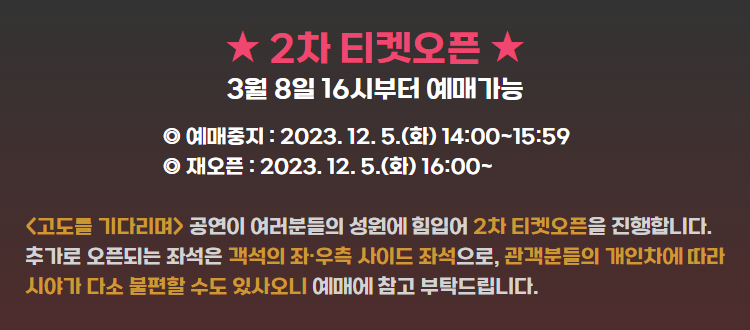 2차티켓오픈 3월 8일 16시부터 예매가능 예매중지: 2023.12.5.(화) 14:00~15:59 재오픈 2023.12.5.(화) 16:00 고도를 기다리며 공연이 여러분들의 성원에 힘입어 2차 티켓오픈을 진행합니다. 추가로 오픈되는 좌석은 객석의 좌우측 사이드 좌석으로 관객분들의 개인차에 따라 시야가 다소 불편할 수 있사오니 예매에 참고 부탁드립니다.