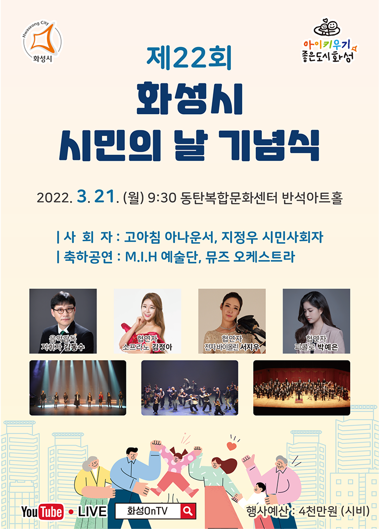 제 22회 화성시 시민의 날 기념식
2022.3.21.(월) 9:30 동탄복합문화센터 반석아트홀
사회자:고아침 아나운서, 지정우 시민사회자
축하공연: M.I.H예술단, 뮤즈 오케스트라
음악감독 지휘자 김동수
협연자 소프라노 김정아
협연자 전자바이올린 서지우
협연자 피콜로 박예은
YouTube LIVE 화성 On TV
행사예산: 4천만원(시비)
