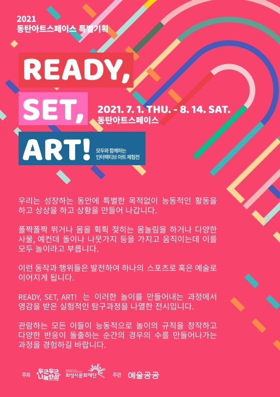 2021동탄아트스페이스특별기획READY,SET,ART!모두와함께하는인터랙티브아트체험전2021.7.1.THU-8.14.SAT동탄아트스페이스우리는성장하는동안에특별한목적없이능동적인활동을하고상상을하고상황을만들어나갑니다.폴짝폴짝뛰거나몸을휙휙젖히는몸놀림을하거나다양한사물,예컨데돌이나나뭇가지등을가지고움직이는데이를모두놀이라고부릅니다.이런동작과행위들은발전하여하나의스포츠로혹은예술로이어지게됩니다.READY,SET,ART! 는 이러한놀이를만들어내는과정에서영감을받은실험적인탐구과정을나열한전시입니다.관람하는모든이들 능동적으 놀이의규칙을창작하고다양한반응 돌출하는순간의경우의수를만들어나가는과정을경험하길 바랍니다. 주최:두근두근나눔화성 화성시문화재단 주관:예술공공