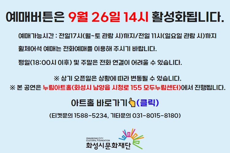티켓 예매 안내 예매버튼은 9월 26일 14시에 활성화 됩니다. 예매가능시간: 전일 17시(월~토 관람 시)까지 /전일 11시(일요일 관람 시)까지 휠체어석 예매는 전화예매를 이용해주시기 바랍니다. 평일 18시 이후 및 주말은 전화 연결이 어려울 수 있습니다. 통합예약시스템을 통해 예매한 경우, 예매 확인 미취소는 유선상으로만 이용 가능합니다. 티켓문의 1588-5234 상기오픈일은 상황에 따라 변동될 수 있습니다.
