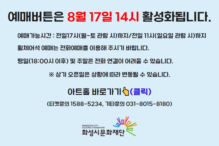 티켓 예매 안내 예매버튼은 8월 17일 14시에 활성화 됩니다. 예매가능시간: 전일 17시(월~토 관람 시)까지 /전일 11시(일요일 관람 시)까지 휠체어석 예매는 전화예매를 이용해주시기 바랍니다. 평일 18시 이후 및 주말은 전화 연결이 어려울 수 있습니다. 통합예약시스템을 통해 예매한 경우, 예매 확인 미취소는 유선상으로만 이용 가능합니다. 티켓문의 1588-5234 상기오픈일은 상황에 따라 변동될 수 있습니다.
