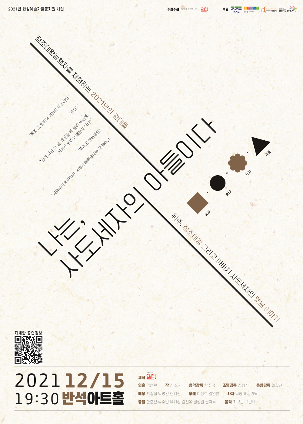 2021년 화성예술가활동지원 사업
주최주관 문화를 만드는 곳 열터 
후원 경기도 경기도문화재단 화성시 화성시문화재단
정조대왕능행차를 재현하는 2021년의 광대들
“정조 그 양반이 인물은 인물이여”
“왜요?”
“왕이 되던 그 날, 대신들이 쫙 깔려 있는데. 거기서 뭐라고 했는지 아냐?”
“뭐라고 했는데요?”
“지금부터 차근차근 이야기를 해줄 테니까 잘 들어!”
나는, 사도세자의 아들이다.
뒤주 버나 사자 격쟁
뒤주, 정조대왕 그리고 아버지 사도세자의 옛날 이야기
자세한 공연정보
2021 12/15 19:30 반석아트홀
제작 열터
연출 임승환 작 김소원 음악감독 함주명 조명감독 김위수 음향감독 이희찬
배우 최승집 박병건 현지환 무예 이상호 김영찬 사자 박창대 강기덕
풍물 한춘진 류수민 유지상 김진옥 김성일 권혁수 음악 최보근 고안나
역적의 자식은 왕이 될 수 없다! 
선택하라. 사도세자의 아들로 살 것인지 효장세자의 아들로 왕이 될 것인지..!!
우리가 누구냐, 광대 아니더냐! 맺힌 것은 풀어주고 달래주고, 어루만져주는 것이 우리 방식이지!
2021년 정조대왕능행차 축하공연을 준비하는 광대들, 그들 앞에 나타난 정체불명의 물건..?
이리 밀고, 저리 밀어도 꼼짝하지 않는데! 바로 그때 물건 속에서 들려오는 말소리..
나, 정말 이상해진 건 아닐까??]

나는 사도세자의 아들이다
어떤 연희극일까요?
01.	사극 말고, 사람 정조!
성군으로 이름을 높이기 전, 정조는 제약 많은 왕이었습니다. 아버지 사도세자가 폐위되었기 때문이죠. 아버지가 아닌, 효창세자 아들이 되기를 요구받는 정조. 과연 어떤 고민을, 그리고 어떤 선택을 했을까요?
02. 어? 판이 살이있네?
<나는 사도세자의 아들이다>에서 광대패는 그저 연주집단이 아닙니다. 각자가 극 속에서 생각하고 고민하는 대로 움직이는 한 명의 배우가 됩니다.
03. 보이지 않는 것이 보이는!
극의 핵심 오브제인 ‘뒤주’. 정조의 트라우마이자 그를 진정한 ‘왕’으로 만들어주는 역할을 합니다.
투명한 뒤주 속에 누군가 들어있는데, 그는 과연 어떤 연기를 보여줄까요?
04. 입담 끝판왕
극을 주도하는 ‘곰뱅이’와 ‘버나’는 이번 행사의 주최자들입니다. 그래서 그런지 입담도 걸출합니다. 
05. 연희극 다운 연희극
연주와 스토리텔링이 따로 가는 공연이 아닙니다.
스토리텔링에 맞춰 음악이 흐르고, 음악이 가는 대로 이야기가 펼쳐집니다. 하나의 완성된 집합체로 공연을 느끼게 만듭니다.
06. 달래고 품고 가는 이야기
누구나 살면서 맞딱뜨리게 되는 어려움. <나는 사도세자의 아들이다>는 정조를 통해, 그리고 광대패들의 예술을 통해 그 모든 어려움과 화해하는 이야기입니다.
나는, 사도세자의 아들이다
CASTING
정조 최승집 곰뱅이 현지환 버나 박병건 사자1 박창대 사자2 김기덕 무사1 이상호 무사2 김영찬 대고 최보근 태평소/나발 외 고안나 꽹과리 한춘진 장구 류수민 북 김진옥 북 김성일 징 유지상
소고 권혁주 음악감독 함주명 구성연출 임승환 작 김소원 조명감독 김휘수 음향감독 이희찬
뒤주 버나 사자 격쟁
본 사업은 2021년 화성예술가활동지원사업의 일환으로 제작되었습니다.
주최주관 문화를 만드는 곳 열터 후원 경기도 경기문화재단 화성시 화성시문화재단
