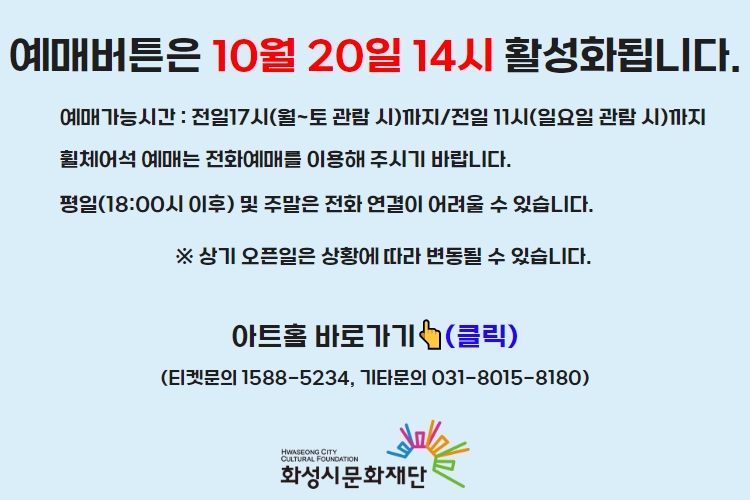 티켓 예매 안내 예매버튼은 10월 20일 14시에 활성화 됩니다. 예매가능시간: 전일 17시(월~토 관람 시)까지 /전일 11시(일요일 관람 시)까지 휠체어석 예매는 전화예매를 이용해주시기 바랍니다. 평일 18시 이후 및 주말은 전화 연결이 어려울 수 있습니다. 통합예약시스템을 통해 예매한 경우, 예매 확인 미취소는 유선상으로만 이용 가능합니다. 티켓문의 1588-5234 상기오픈일은 상황에 따라 변동될 수 있습니다.
