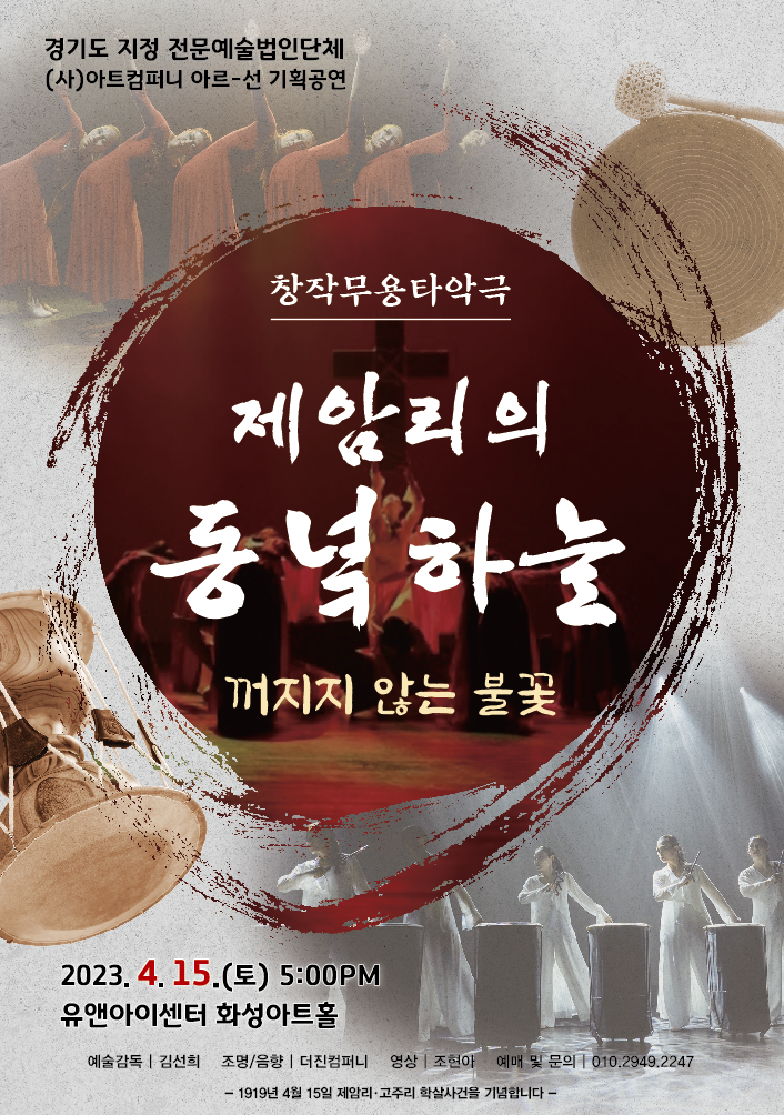 경기도 지정 전문예술법인단체
(사)아트컴퍼니 아르-선 기획공연
창작무용타악극
제암리의 동녘하늘
꺼지지 않는 불꽃
2023년 4월 15일(토) 오후 5시
유앤아이센터 화성아트홀
예술감독 김선희 조명/음향 더진컴퍼니 영상 조현아 예매 및 문의 010-2949-****
1919년 4월 15일 제암리고주리 학살사건을 기념합니다.
