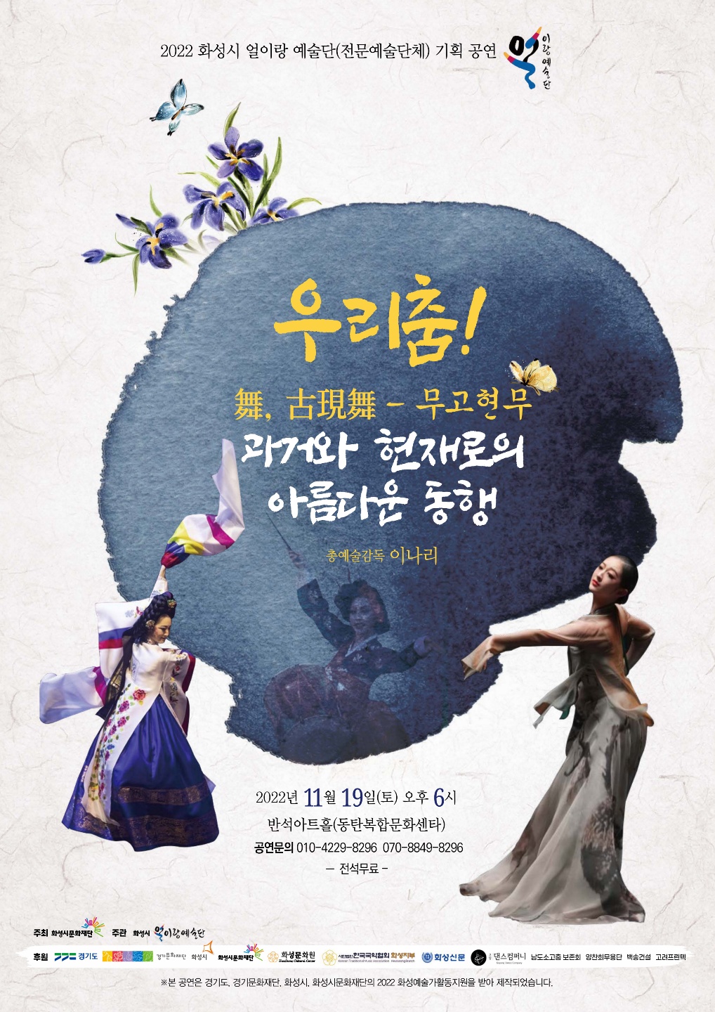 2022 화성시 얼이랑 예술단(전문예술단체) 기획 공연
우리춤!
-
舞,古現舞 무고현무 과거와 현재로의
아름다운 동행
총예술감독 이나리
2022년 11월 19일(토) 오후 6시
반석아트홀(동탄복합문화센타) 공연문의 010-4229-**** 070-8849-8296 - 전석무료-
주최 화성시문화재단 주관 화성시 먹이랑예술단
후원 = 경기도
경기문화재단 화성시 화성시문화재단
화성문화원
한국국악협회 외성지부 회상신문
댄스컴퍼니 남도소고춤보존회 양찬희무용단 백송건설 고려프린텍
※본 공연은 경기도, 경기문화재단, 화성시, 화성시문화재단의 2022 화성예술가활동지원을 받아 제작되었습니다.