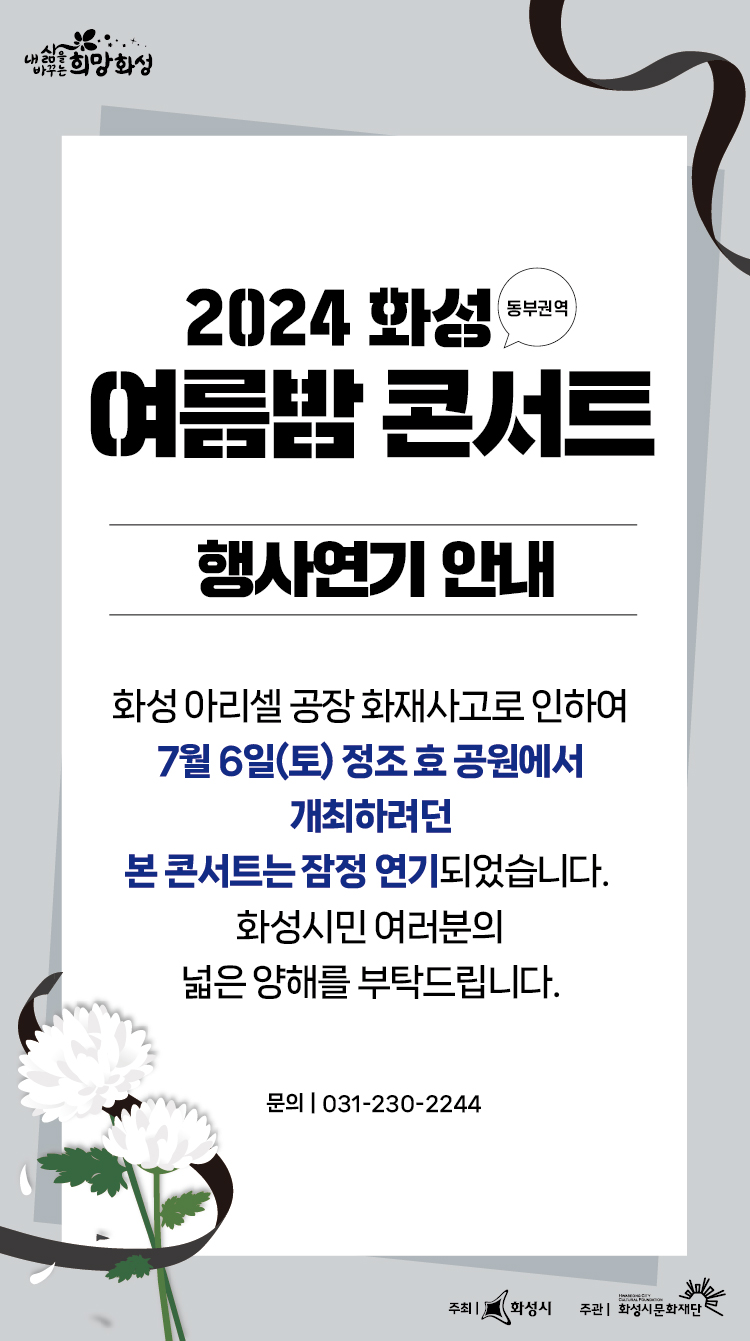 2024 화성 동부권역 여름밤 콘서트 행사연기 안내 화성 아리셀 공장 화재 사고로 인하여 7월 6일(토) 정조 효 공원에서 개최하려던 본 콘서트는 잠정 연기되었습니다. 화성시민 여러분의 넓은 양해를 부탁드립니다. 문의031.230.2244 주최 화성시 주관 화성시문화재단