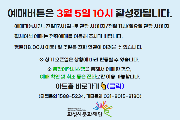 티켓 예매 안내 예매버튼은 3월 5일 10시에 활성화 됩니다. 예매가능시간: 전일 17시(월~토 관람 시)까지 /전일 11시(일요일 관람 시)까지 휠체어석 예매는 전화예매를 이용해주시기 바랍니다. 평일 18시 이후 및 주말은 전화 연결이 어려울 수 있습니다. 통합예약시스템을 통해 예매한 경우, 예매 확인 미취소는 유선상으로만 이용 가능합니다. 티켓문의 1588-5234 상기오픈일은 상황에 따라 변동될 수 있습니다. 
아트홀 바로가기(클릭) 티켓문의 1588-5234
기타문의 031-8015-8180 화성시문화재단
