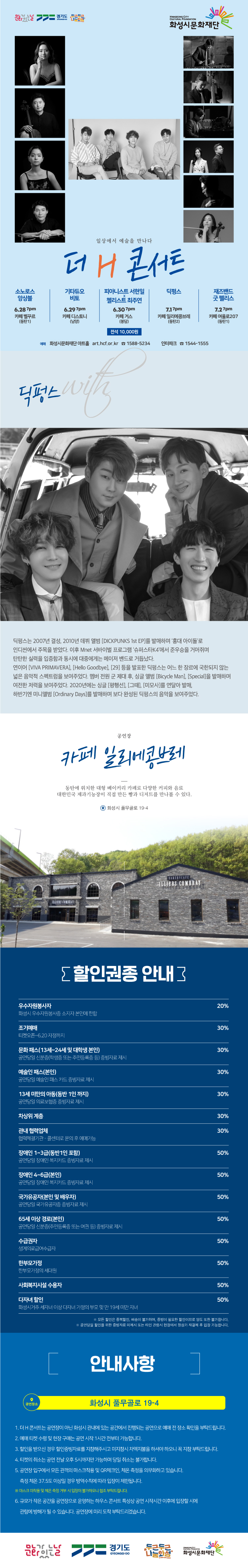 소노로스 앙상블 6/28 7시 카페 벨꾸르(동탄1)
기타듀오 비토 6/29 7시 카페 디스노티(남양)
피아니스트 서현일 & 첼리스트 최주연 6/30 7시 카페 거스(봉담)
딕펑스 7/1 7시 카페 일리에콩브레(동탄2) 
재즈밴드 굿 펠리스 7/2 7시 카페 여울로207(동탄1)
예매 화성시문화재단 아트홀 art.hcf.or.kr 1588-5234 인터파크 1544-1555

일상에서 예술을 만나다
더 H 콘서트 with 딕펑스
딕펑스는 2007년 결성, 2010년 데뷔 앨범 [DICKPUNKS 1st EP]를 발매하며 ‘홍대
아이돌’로 인디씬에서 주목을 받았다. 이후 Mnet 서바이벌 프로그램 ‘슈퍼스타K4’에서 준우승을
거머쥐며 탄탄한 실력을 입증함과 동시에 대중에게는 메이저 밴드로 거듭났다.
연이어 [VIVA PRIMAVERA], [Hello Goodbye], [29] 등을 발표한 딕펑스는 어느 한 장르에 국한되지
않는 넓은 음악적 스펙트럼을 보여주었다. 멤버 전원 군 제대 후, 싱글 앨범 [Bicycle Man],
[Special]을 발매하며 여전한 저력을 보여주었다. 2020년에는 싱글 [평행선], [그때], [미모사]를
연달아 발매, 하반기엔 미니앨범 [Ordinary Days]를 발매하며 보다 완성된 딕펑스의 음악을 보여주었다.


공연장 


카페 일리에콩브레

동탄에 위치한 대형 베이커리 카페로 다양한 커피와 음료
대한민국 제과기능장이 직접 만든 빵과 디저트를 만나볼 수 있다.

화성시 풀무골로 19-4





할인권종 안내
우수자원봉사자 20%, 조기예매, 문화패스, 예술인 패스, 13세 미만의 아동, 차상위 계층, 관내 협력업체, 장애인 1~3급 30%, 장애인 4~6급 국가유공자, 65세 이상 경로, 수급권자, 사회복지시설 수용자, 다자녀할인 50%, 모든 할인은 중복할인, 배송이 불가하며, 증빙이 필요한 할인이므로 양도 또한 불가합니다. 공연 당일 할인을 위한 증빙자료 미제시 또는 타인 관람시 현장에서 정상가 재결제 후 입장 가능합니다.
안내사항
화성시 풀무골로 19-4
1. 더 H 콘서트는 공연장이 아닌 화성시 관내에 있는 공간에서 진행되는 공연으로 예매 전 장소 확인을 부탁드립니다. 
2. 예매 티켓 수령 및 현장 구매는 공연 시작 1시간 전부터 가능합니다. 
3. 할인을 받으신 경우 할인증빙자료를 지잠해주시고 미 지참시 차액지불을 하셔야 하오니 꼭 지참 부탁드립니다. 
4. 티켓의 취소는 공연 전달 오후 5시까지만 가능하며 당일 취소는 불가합니다. 
5. 공연장 입구에서 모든 관객의 마스크착용 및 QR체크인, 체온측정을 의무화하고 있습니다. 측정 체온 37.5도 이상일 경우 방역수칙에 따라 입장이 제한됩니다.
마스크 미착용 및 체온 측정 거부 시 입장이 불가하오니 협조 부탁드립니다.
6. 규모가 작은 공간을 공연장으로 운영하는 하우스 콘서트 특성상 공연 시작시간 이후에 입장할 시에 관람에 방해가 될 수 있습니다. 공연장에 미리 도착 부탁드리겠습니다.
문화가 있는 날, 경기도, 두근두근나눔화성, 화성시문화재단
