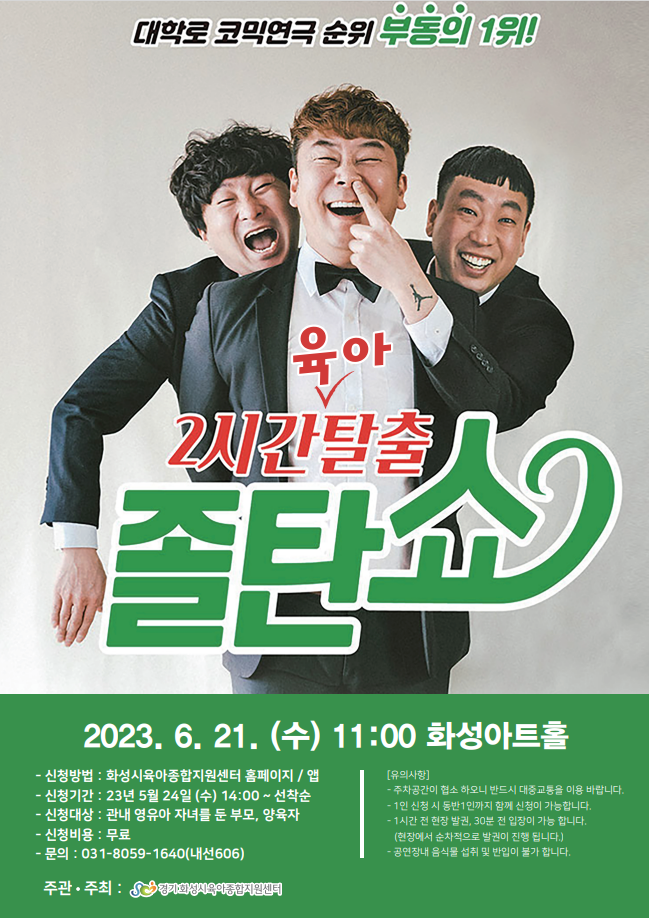 대학로코믹연극 순위 부동의 1위!
육아 2시간탈출
졸탄쇼
2023. 6. 21.(수) 11:00 화성아트홀
？신청방법: 화성시육아종합지원센터 홈페이지 / 앱
？신청기간: 23년 5월 24일 (수) 14:00~ 선착순
-신청대상: 관내 영유아 자녀를 둔 부모, 양육자
·신청비용: 무료
-문의: 031-8059-1640(내선606)
주관. 주최: 김기화성치육의동합지원센터
[유의사항]
-주차공간이 협소하오니 반드시 대중교통을 이용 바랍니다. -1인 신청시 동반 1인까지 함께 신청이 가능합니다. -1시간 전 현장 발권, 30분 전 입장이 가능 합니다.
(현장에서 순차적으로 발권이 진행됩니다.)
-공연장내 음식물 섭취 및 반입이 불가 합니다.
